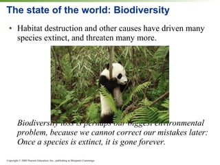 The state of the world: Biodiversity Habitat destruction and other causes have driven many species extinct, and threaten many more. Biodiversity loss is perhaps our biggest environmental problem, because we cannot correct our mistakes later: Once a species is extinct, it is gone forever. 