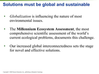 Solutions must be global and sustainable Globalization  is influencing the nature of most environmental issues. The  Millennium Ecosystem Assessment , the most comprehensive scientific assessment of the world’s current ecological problems, documents this challenge. Our increased global interconnectedness sets the stage for novel and effective solutions. 