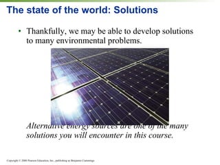 The state of the world: Solutions Thankfully, we may be able to develop solutions to many environmental problems. Alternative energy sources are one of the many solutions you will encounter in this course. 