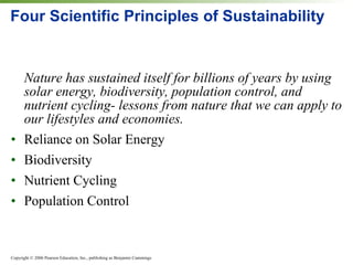 Four Scientific Principles of Sustainability Nature has sustained itself for billions of years by using solar energy, biodiversity, population control, and nutrient cycling- lessons from nature that we can apply to our lifestyles and economies. Reliance on Solar Energy Biodiversity Nutrient Cycling Population Control 