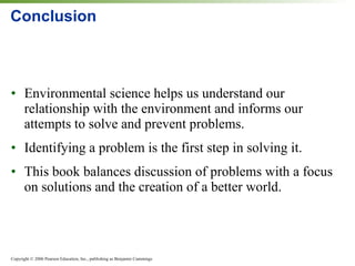 Conclusion Environmental science helps us understand our relationship with the environment and informs our attempts to solve and prevent problems. Identifying a problem is the first step in solving it. This book balances discussion of problems with a focus on solutions and the creation of a better world. 
