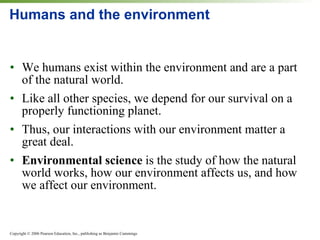 Humans and the environment We humans exist within the environment and are a part of the natural world. Like all other species, we depend for our survival on a properly functioning planet. Thus, our interactions with our environment matter a great deal. Environmental science  is the study of how the natural world works, how our environment affects us, and how we affect our environment. 