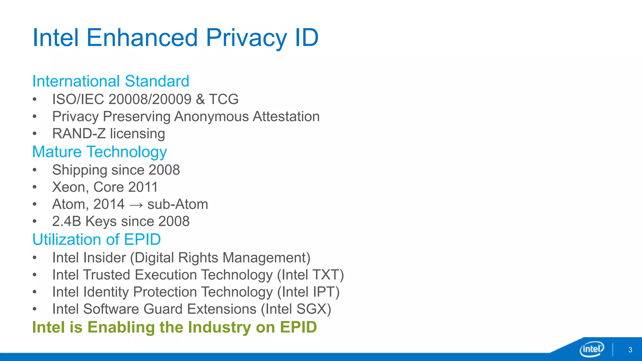 3
Intel Enhanced Privacy ID
International Standard
• ISO/IEC 20008/20009 & TCG
• Privacy Preserving Anonymous Attestation
• RAND-Z licensing
Mature Technology
• Shipping since 2008
• Xeon, Core 2011
• Atom, 2014 → sub-Atom
• 2.4B Keys since 2008
Utilization of EPID
• Intel Insider (Digital Rights Management)
• Intel Trusted Execution Technology (Intel TXT)
• Intel Identity Protection Technology (Intel IPT)
• Intel Software Guard Extensions (Intel SGX)
Intel is Enabling the Industry on EPID
 