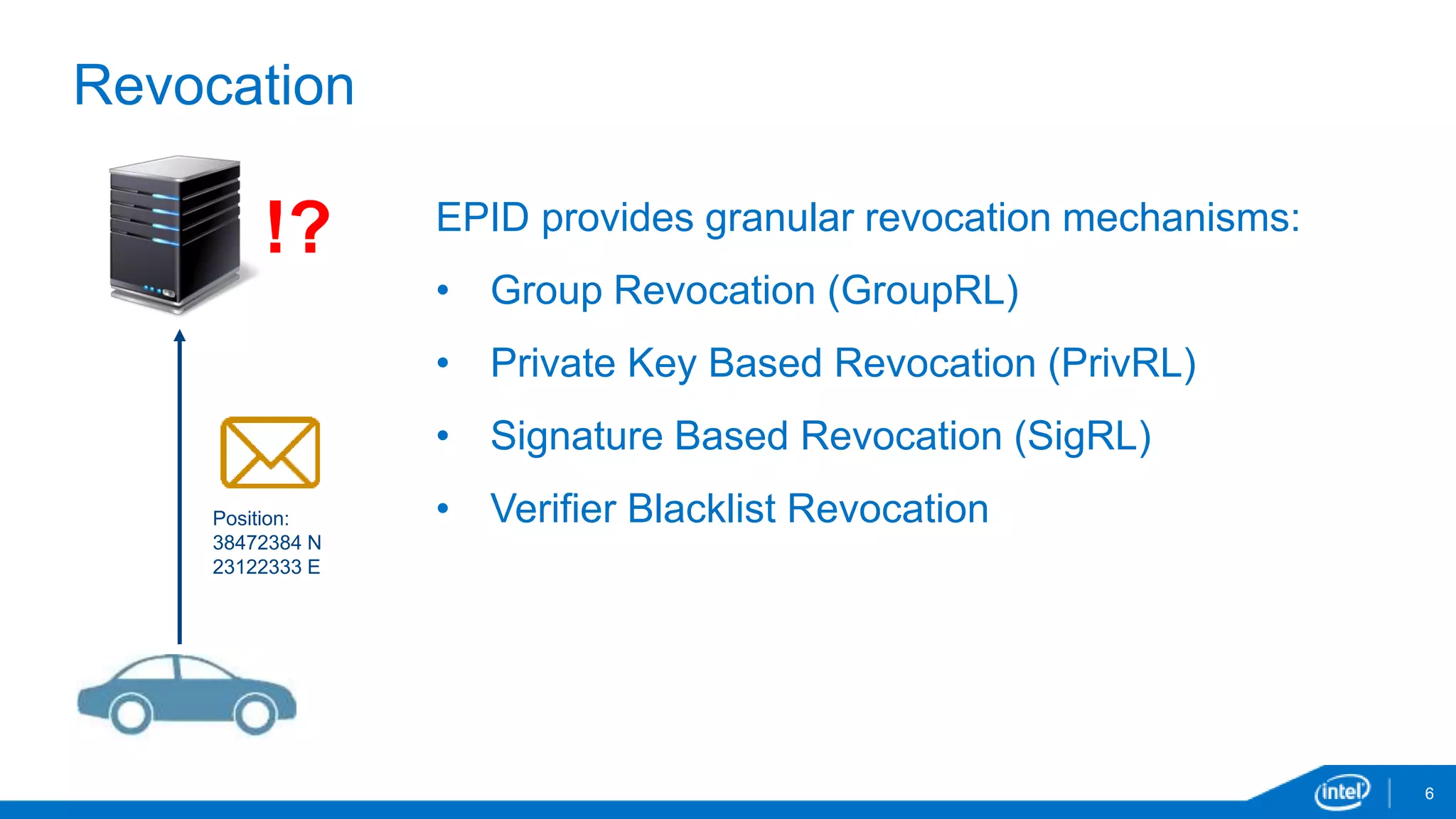 6
Revocation
Position:
38472384 N
23122333 E
EPID provides granular revocation mechanisms:
• Group Revocation (GroupRL)
• Private Key Based Revocation (PrivRL)
• Signature Based Revocation (SigRL)
• Verifier Blacklist Revocation
!?
 