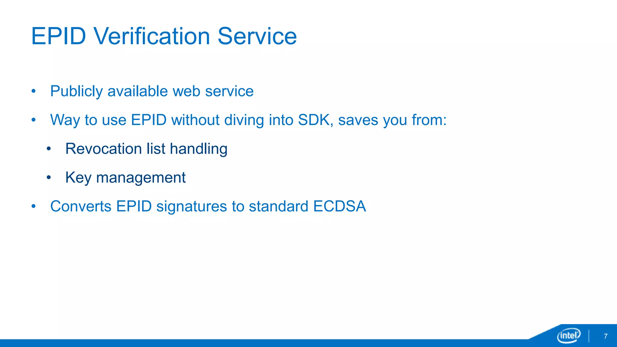 7
EPID Verification Service
• Publicly available web service
• Way to use EPID without diving into SDK, saves you from:
• Revocation list handling
• Key management
• Converts EPID signatures to standard ECDSA
 