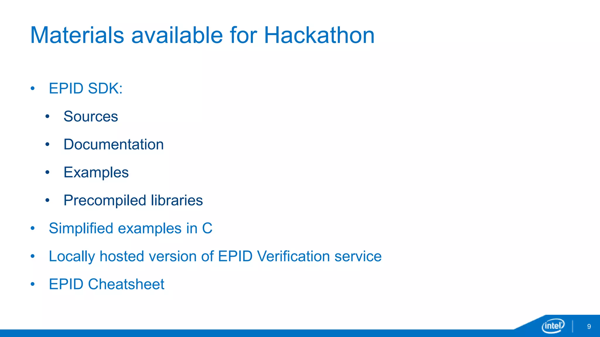 9
Materials available for Hackathon
• EPID SDK:
• Sources
• Documentation
• Examples
• Precompiled libraries
• Simplified examples in C
• Locally hosted version of EPID Verification service
• EPID Cheatsheet
 