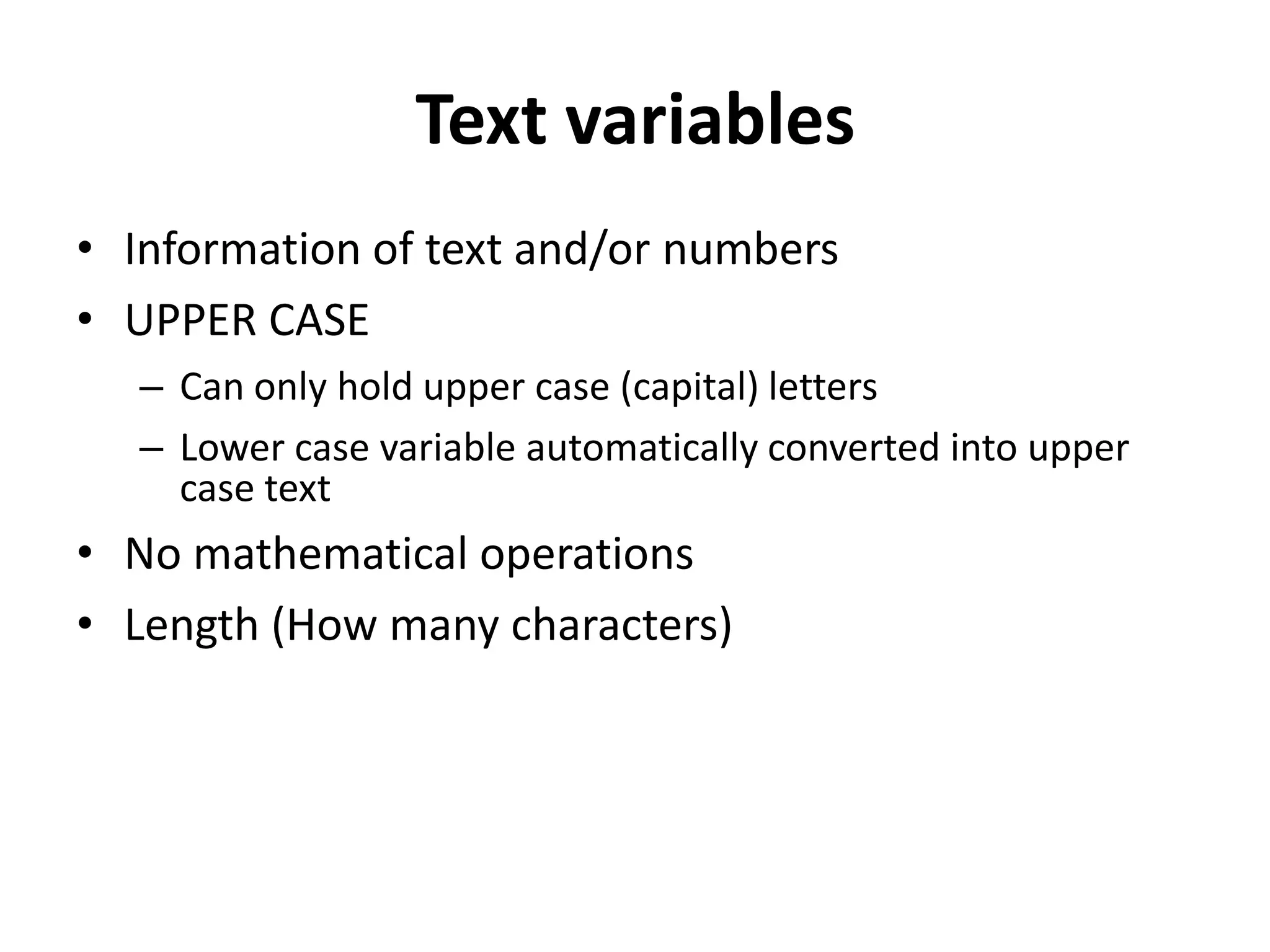 Text variables
• Information of text and/or numbers
• UPPER CASE
  – Can only hold upper case (capital) letters
  – Lower case variable automatically converted into upper
    case text
• No mathematical operations
• Length (How many characters)
 