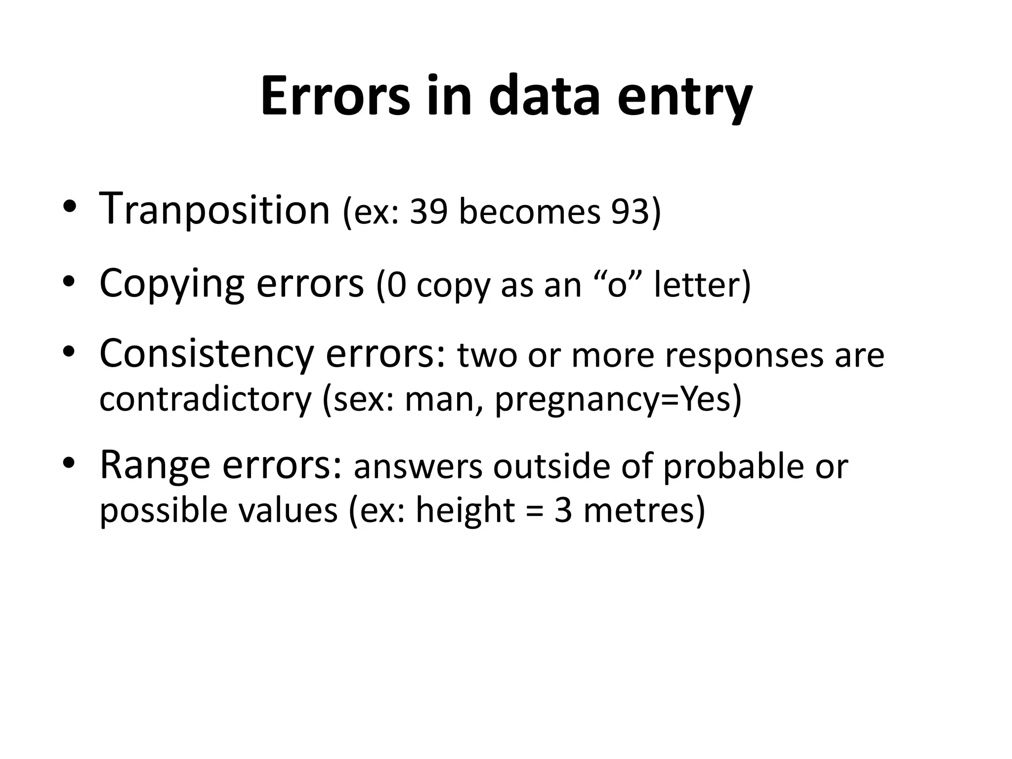 Errors in data entry
• Tranposition (ex: 39 becomes 93)
• Copying errors (0 copy as an “o” letter)
• Consistency errors: two or more responses are
  contradictory (sex: man, pregnancy=Yes)
• Range errors: answers outside of probable or
  possible values (ex: height = 3 metres)
 