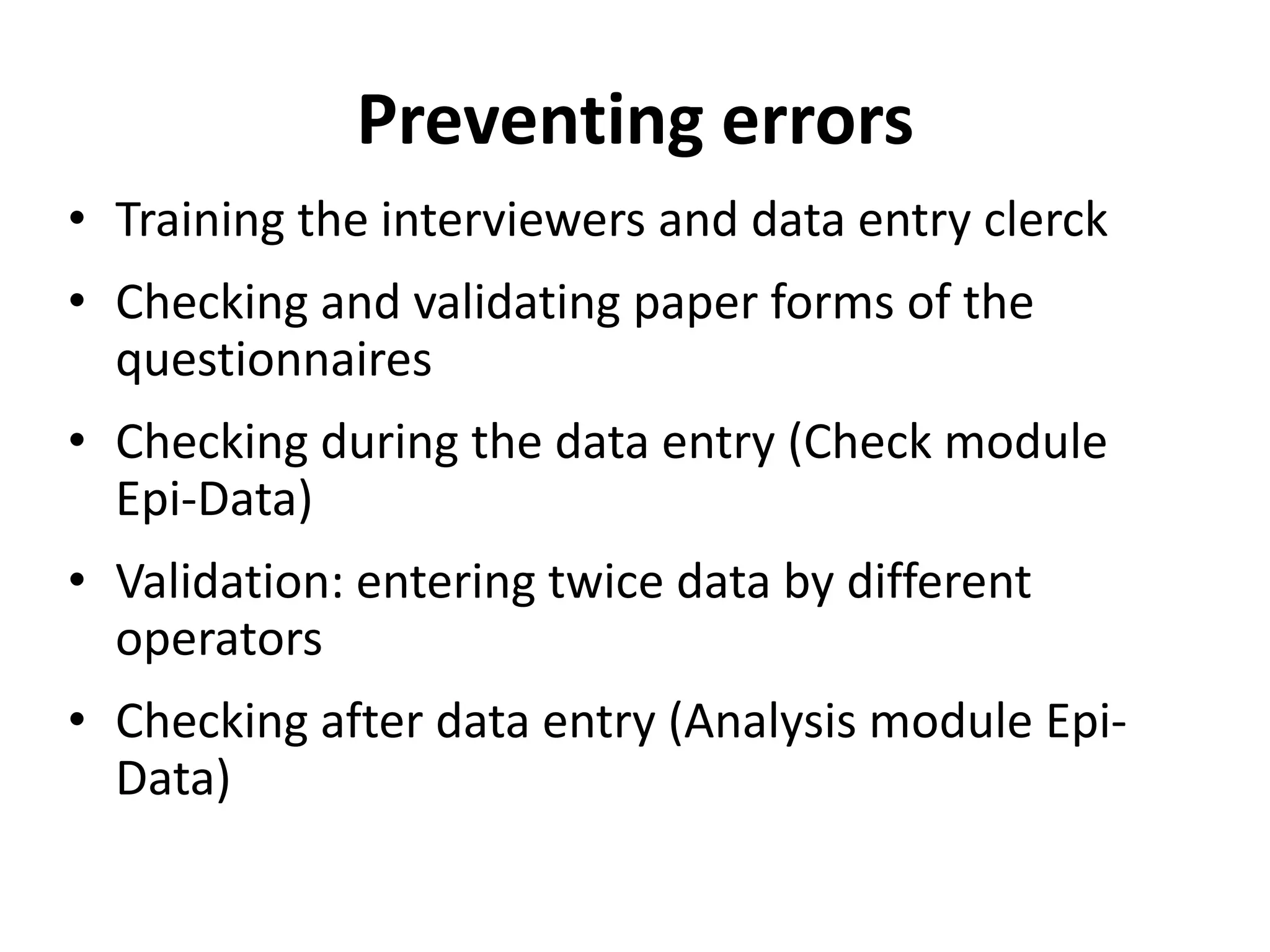 Preventing errors
• Training the interviewers and data entry clerck
• Checking and validating paper forms of the
  questionnaires
• Checking during the data entry (Check module
  Epi-Data)
• Validation: entering twice data by different
  operators
• Checking after data entry (Analysis module Epi-
  Data)
 