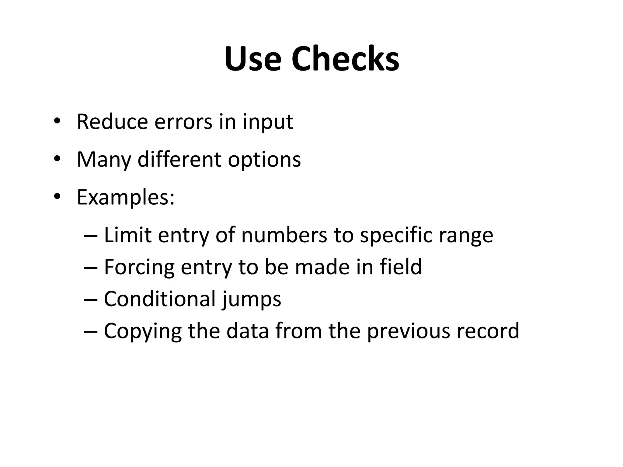 Use Checks
• Reduce errors in input
• Many different options
• Examples:
   – Limit entry of numbers to specific range
   – Forcing entry to be made in field
   – Conditional jumps
   – Copying the data from the previous record
 