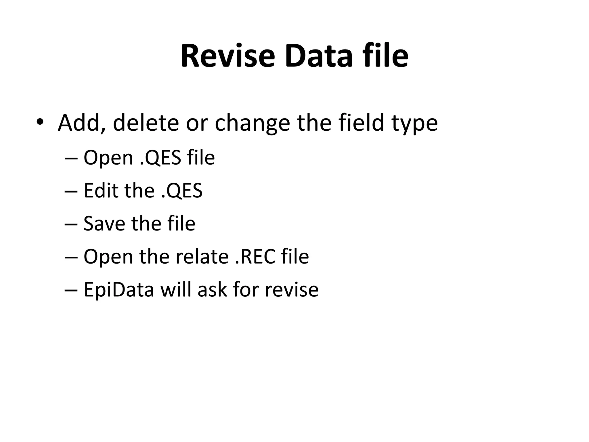 Revise Data file
• Add, delete or change the field type
  – Open .QES file
  – Edit the .QES
  – Save the file
  – Open the relate .REC file
  – EpiData will ask for revise
 