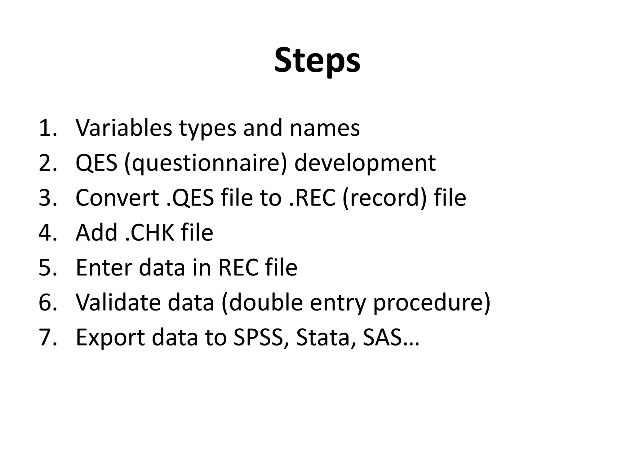 Steps
1.   Variables types and names
2.   QES (questionnaire) development
3.   Convert .QES file to .REC (record) file
4.   Add .CHK file
5.   Enter data in REC file
6.   Validate data (double entry procedure)
7.   Export data to SPSS, Stata, SAS…
 