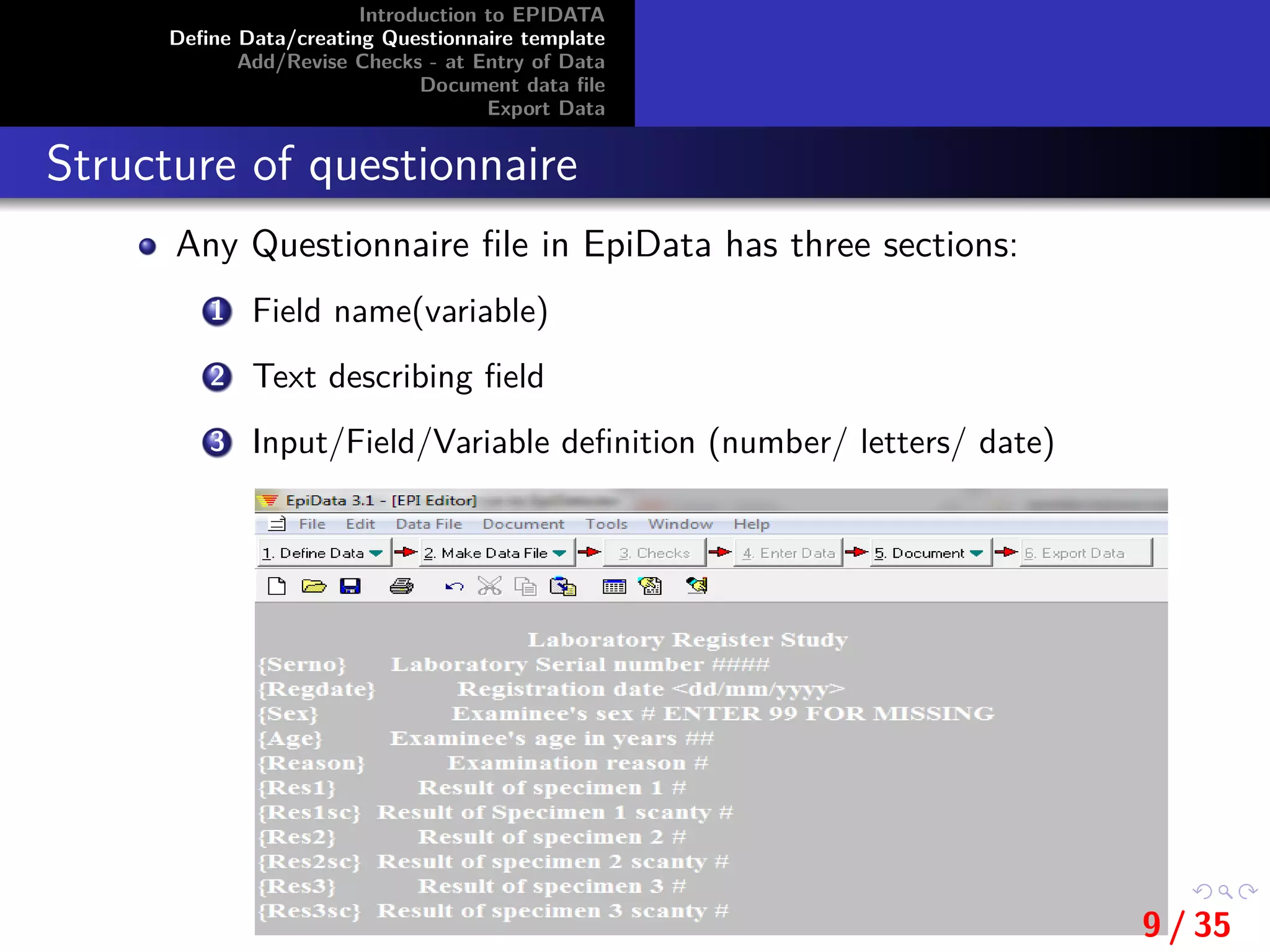 Introduction to EPIDATA
Deﬁne Data/creating Questionnaire template
Add/Revise Checks - at Entry of Data
Document data ﬁle
Export Data
Structure of questionnaire
Any Questionnaire ﬁle in EpiData has three sections:
1 Field name(variable)
2 Text describing ﬁeld
3 Input/Field/Variable deﬁnition (number/ letters/ date)
9 / 35
 