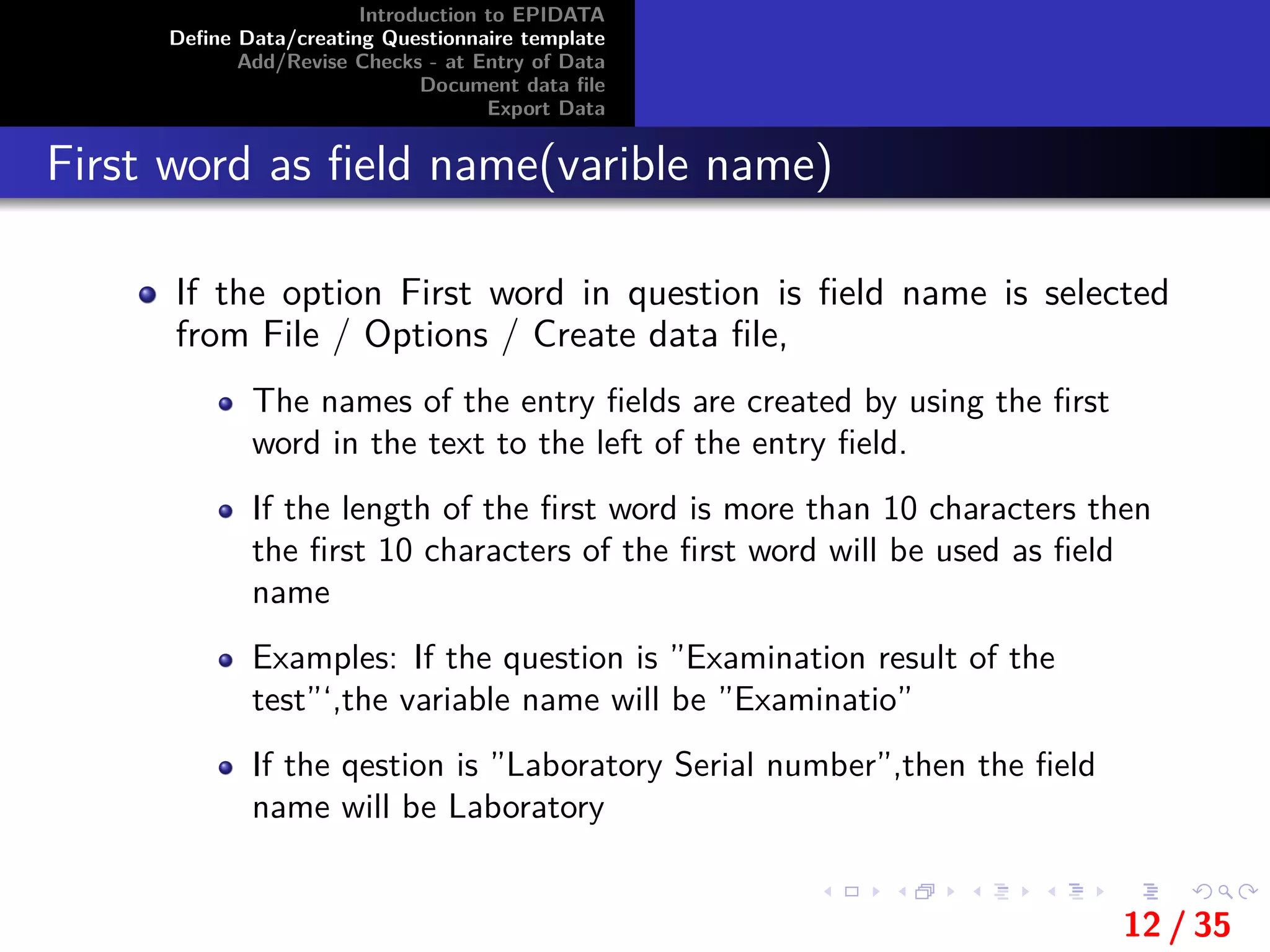 Introduction to EPIDATA
Deﬁne Data/creating Questionnaire template
Add/Revise Checks - at Entry of Data
Document data ﬁle
Export Data
First word as ﬁeld name(varible name)
If the option First word in question is ﬁeld name is selected
from File / Options / Create data ﬁle,
The names of the entry ﬁelds are created by using the ﬁrst
word in the text to the left of the entry ﬁeld.
If the length of the ﬁrst word is more than 10 characters then
the ﬁrst 10 characters of the ﬁrst word will be used as ﬁeld
name
Examples: If the question is ”Examination result of the
test”‘,the variable name will be ”Examinatio”
If the qestion is ”Laboratory Serial number”,then the ﬁeld
name will be Laboratory
12 / 35
 