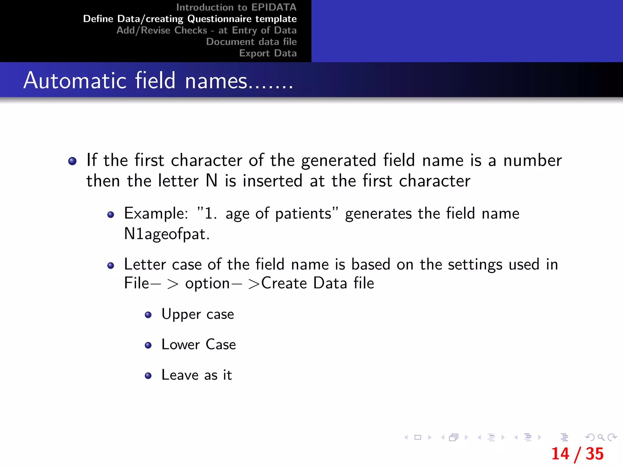 Introduction to EPIDATA
Deﬁne Data/creating Questionnaire template
Add/Revise Checks - at Entry of Data
Document data ﬁle
Export Data
Automatic ﬁeld names.......
If the ﬁrst character of the generated ﬁeld name is a number
then the letter N is inserted at the ﬁrst character
Example: ”1. age of patients” generates the ﬁeld name
N1ageofpat.
Letter case of the ﬁeld name is based on the settings used in
File− > option− >Create Data ﬁle
Upper case
Lower Case
Leave as it
14 / 35
 