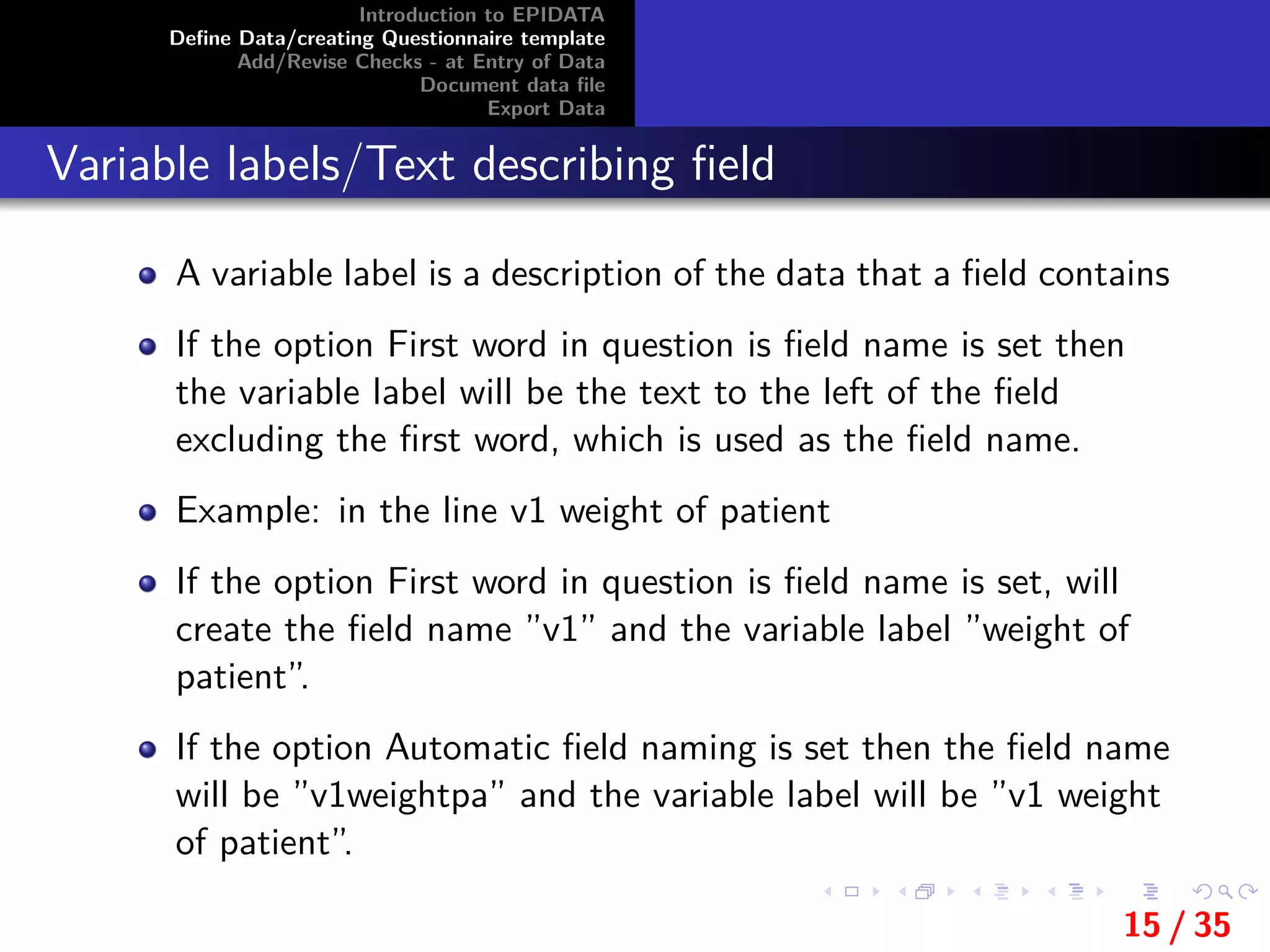 Introduction to EPIDATA
Deﬁne Data/creating Questionnaire template
Add/Revise Checks - at Entry of Data
Document data ﬁle
Export Data
Variable labels/Text describing ﬁeld
A variable label is a description of the data that a ﬁeld contains
If the option First word in question is ﬁeld name is set then
the variable label will be the text to the left of the ﬁeld
excluding the ﬁrst word, which is used as the ﬁeld name.
Example: in the line v1 weight of patient
If the option First word in question is ﬁeld name is set, will
create the ﬁeld name ”v1” and the variable label ”weight of
patient”.
If the option Automatic ﬁeld naming is set then the ﬁeld name
will be ”v1weightpa” and the variable label will be ”v1 weight
of patient”.
15 / 35
 