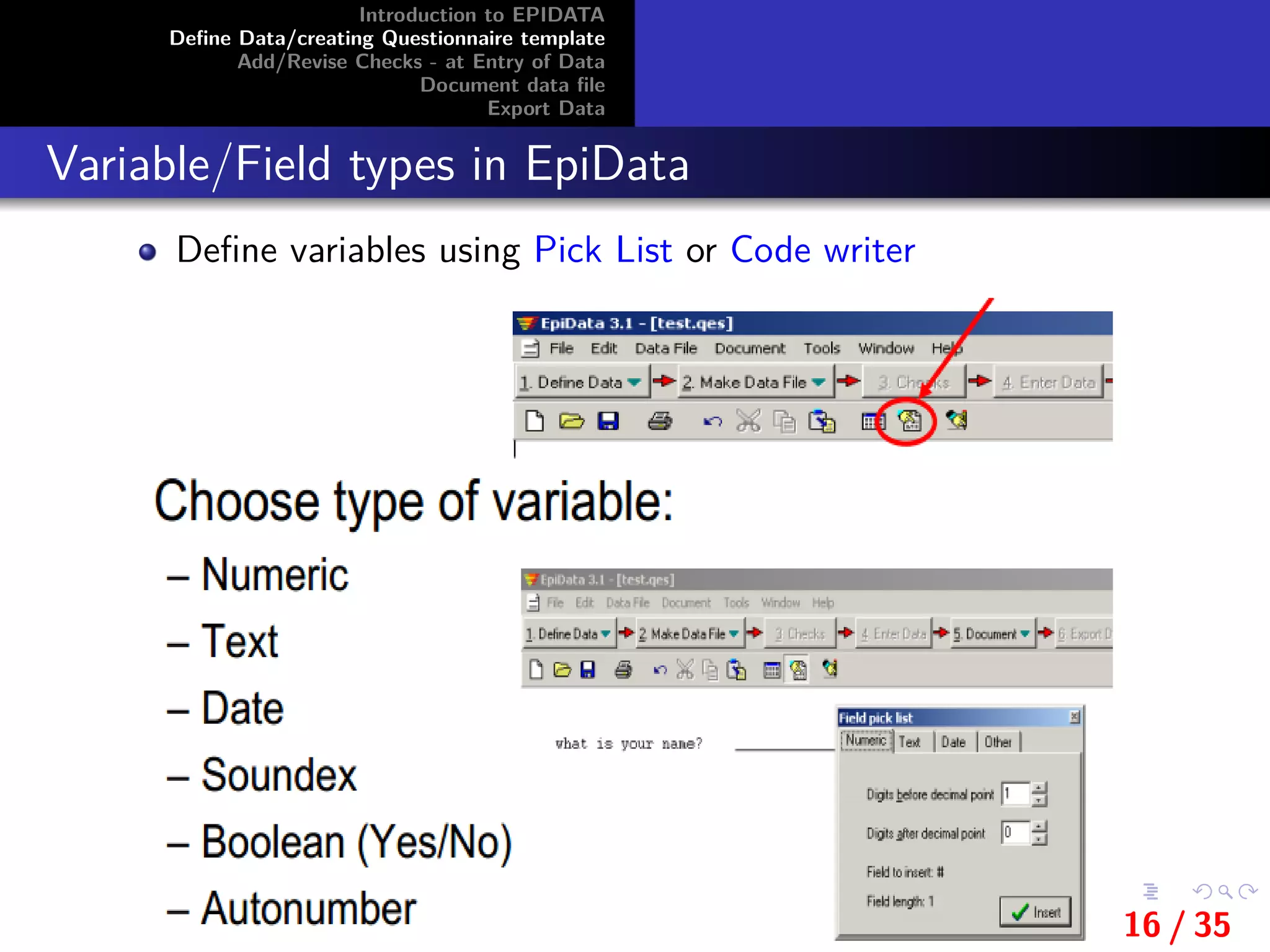 Introduction to EPIDATA
Deﬁne Data/creating Questionnaire template
Add/Revise Checks - at Entry of Data
Document data ﬁle
Export Data
Variable/Field types in EpiData
Deﬁne variables using Pick List or Code writer
16 / 35
 