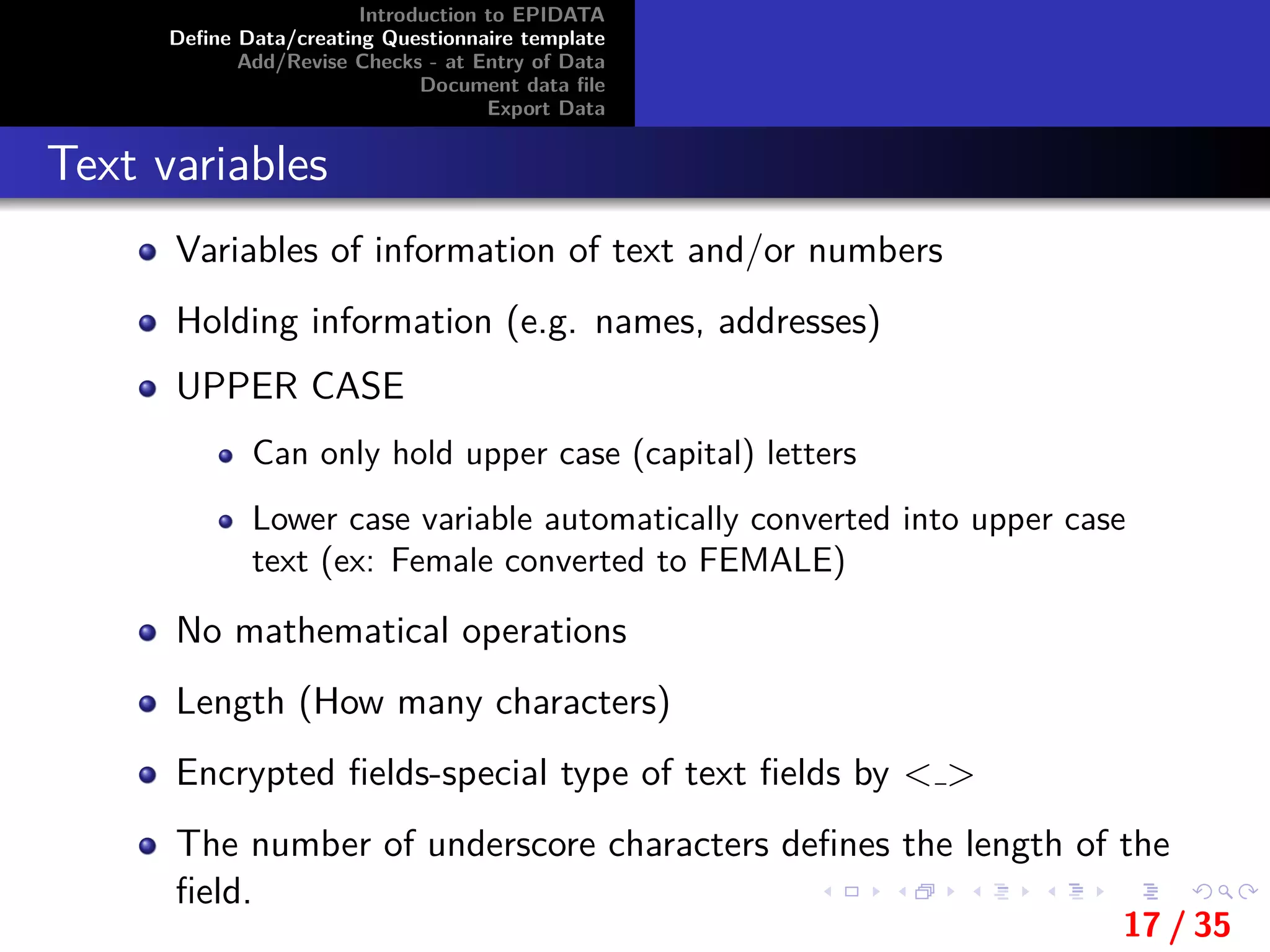 Introduction to EPIDATA
Deﬁne Data/creating Questionnaire template
Add/Revise Checks - at Entry of Data
Document data ﬁle
Export Data
Text variables
Variables of information of text and/or numbers
Holding information (e.g. names, addresses)
UPPER CASE
Can only hold upper case (capital) letters
Lower case variable automatically converted into upper case
text (ex: Female converted to FEMALE)
No mathematical operations
Length (How many characters)
Encrypted ﬁelds-special type of text ﬁelds by < >
The number of underscore characters deﬁnes the length of the
ﬁeld.
17 / 35
 