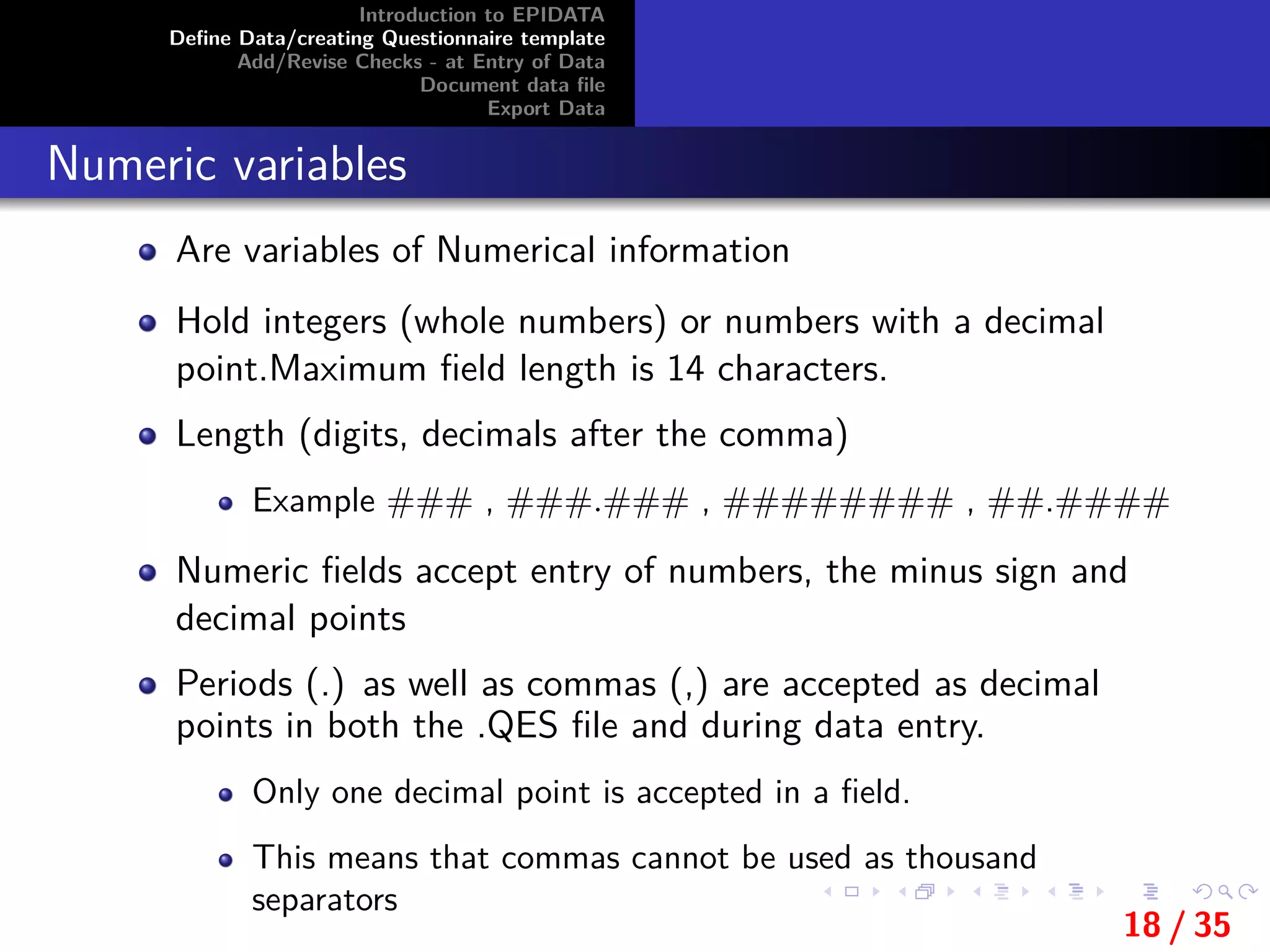 Introduction to EPIDATA
Deﬁne Data/creating Questionnaire template
Add/Revise Checks - at Entry of Data
Document data ﬁle
Export Data
Numeric variables
Are variables of Numerical information
Hold integers (whole numbers) or numbers with a decimal
point.Maximum ﬁeld length is 14 characters.
Length (digits, decimals after the comma)
Example ### , ###.### , ######## , ##.####
Numeric ﬁelds accept entry of numbers, the minus sign and
decimal points
Periods (.) as well as commas (,) are accepted as decimal
points in both the .QES ﬁle and during data entry.
Only one decimal point is accepted in a ﬁeld.
This means that commas cannot be used as thousand
separators
18 / 35
 