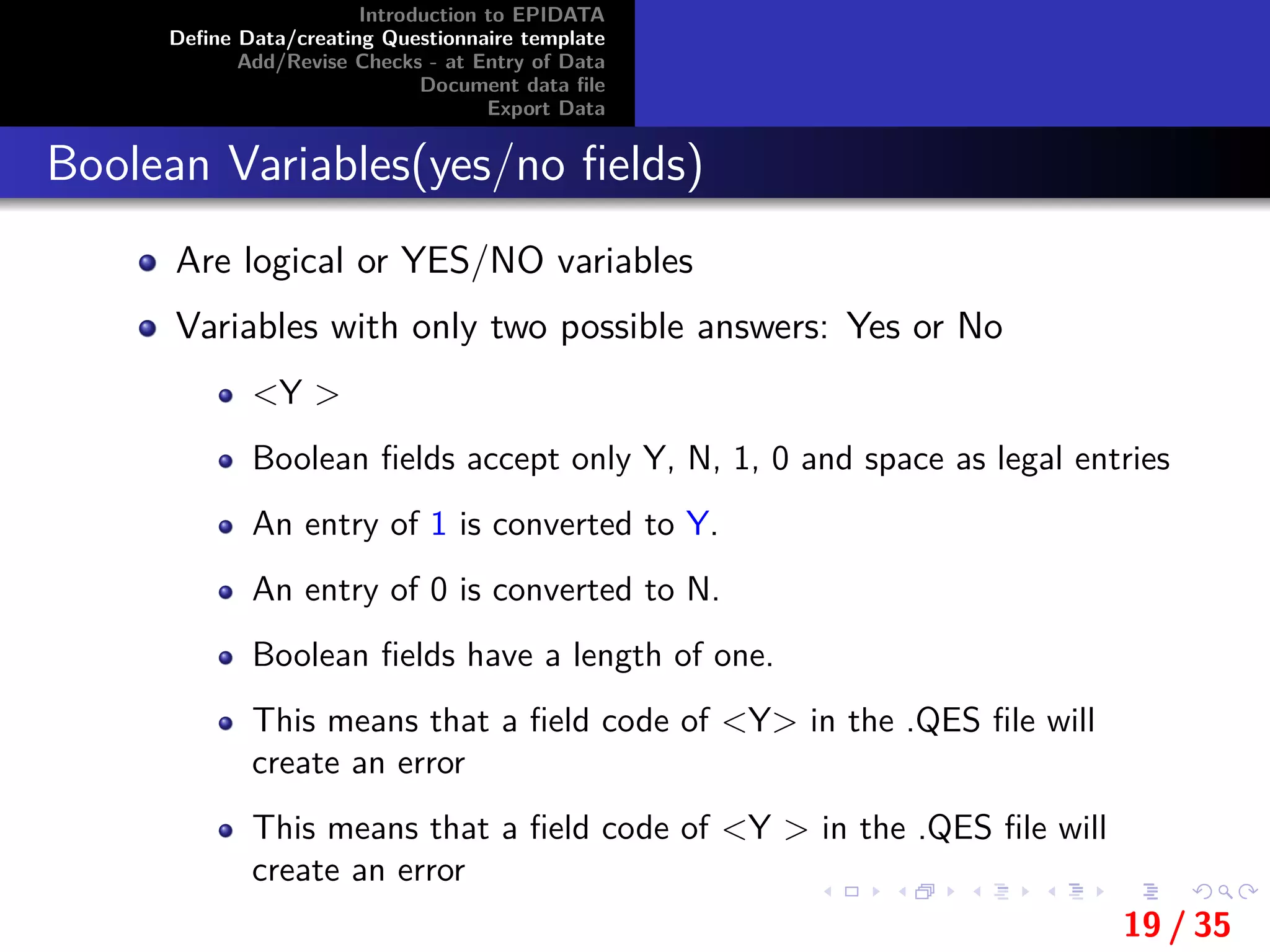 Introduction to EPIDATA
Deﬁne Data/creating Questionnaire template
Add/Revise Checks - at Entry of Data
Document data ﬁle
Export Data
Boolean Variables(yes/no ﬁelds)
Are logical or YES/NO variables
Variables with only two possible answers: Yes or No
<Y >
Boolean ﬁelds accept only Y, N, 1, 0 and space as legal entries
An entry of 1 is converted to Y.
An entry of 0 is converted to N.
Boolean ﬁelds have a length of one.
This means that a ﬁeld code of <Y> in the .QES ﬁle will
create an error
This means that a ﬁeld code of <Y > in the .QES ﬁle will
create an error
19 / 35
 
