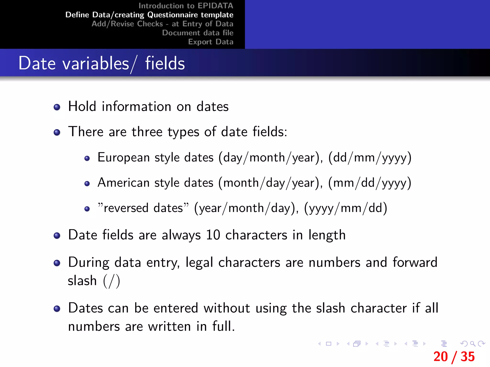 Introduction to EPIDATA
Deﬁne Data/creating Questionnaire template
Add/Revise Checks - at Entry of Data
Document data ﬁle
Export Data
Date variables/ ﬁelds
Hold information on dates
There are three types of date ﬁelds:
European style dates (day/month/year), (dd/mm/yyyy)
American style dates (month/day/year), (mm/dd/yyyy)
”reversed dates” (year/month/day), (yyyy/mm/dd)
Date ﬁelds are always 10 characters in length
During data entry, legal characters are numbers and forward
slash (/)
Dates can be entered without using the slash character if all
numbers are written in full.
20 / 35
 