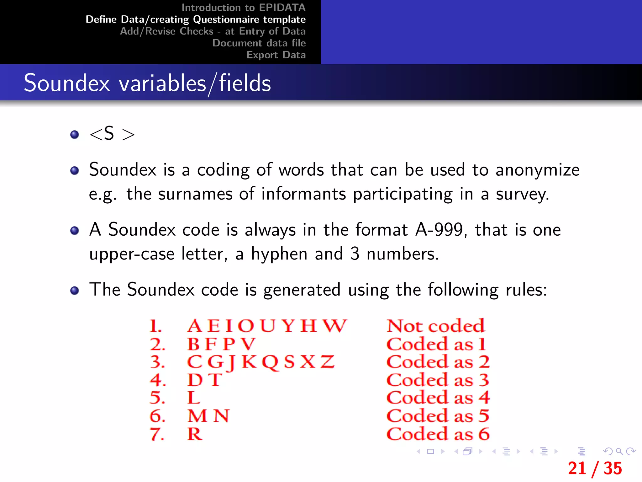 Introduction to EPIDATA
Deﬁne Data/creating Questionnaire template
Add/Revise Checks - at Entry of Data
Document data ﬁle
Export Data
Soundex variables/ﬁelds
<S >
Soundex is a coding of words that can be used to anonymize
e.g. the surnames of informants participating in a survey.
A Soundex code is always in the format A-999, that is one
upper-case letter, a hyphen and 3 numbers.
The Soundex code is generated using the following rules:
21 / 35
 