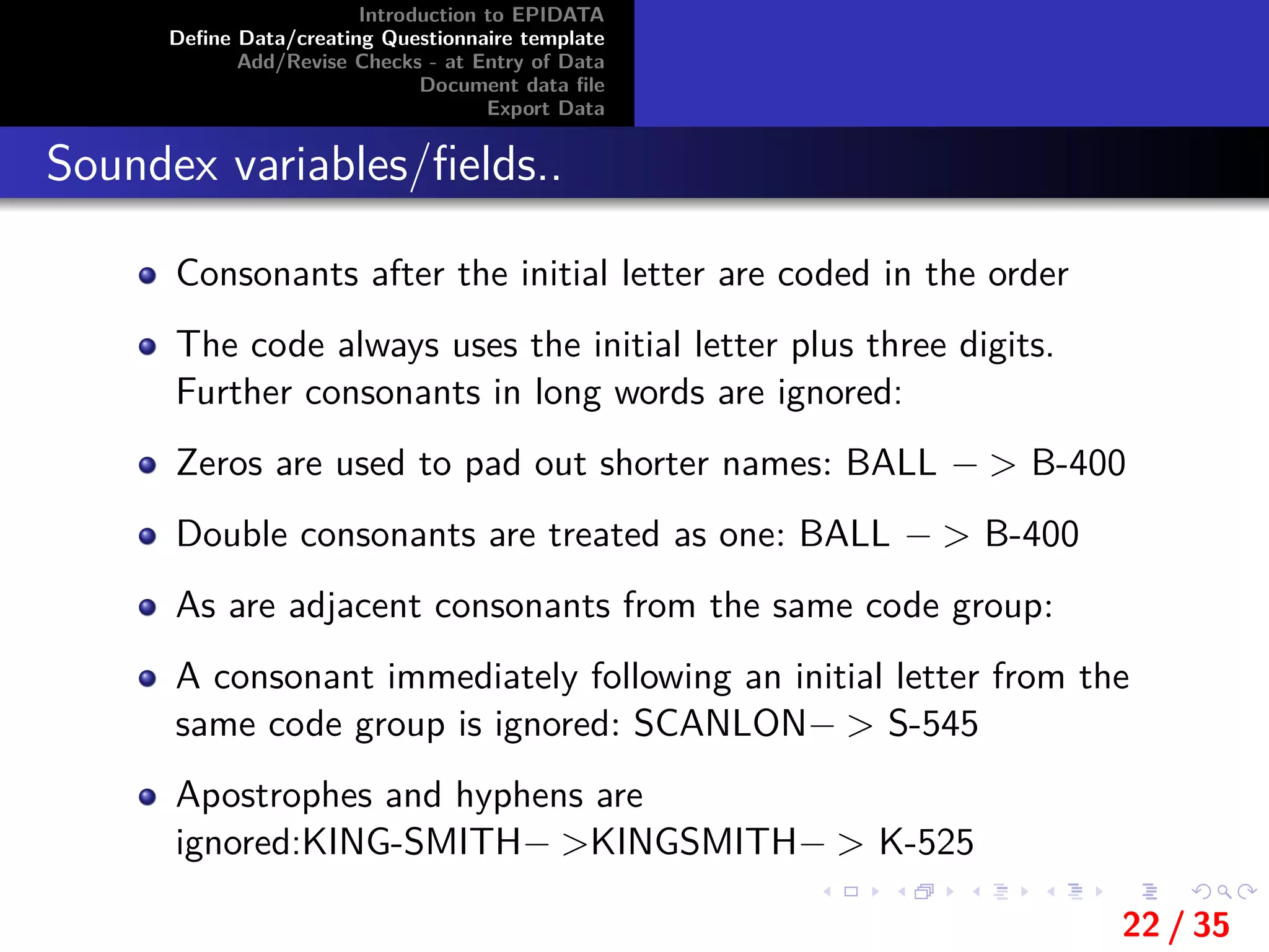 Introduction to EPIDATA
Deﬁne Data/creating Questionnaire template
Add/Revise Checks - at Entry of Data
Document data ﬁle
Export Data
Soundex variables/ﬁelds..
Consonants after the initial letter are coded in the order
The code always uses the initial letter plus three digits.
Further consonants in long words are ignored:
Zeros are used to pad out shorter names: BALL − > B-400
Double consonants are treated as one: BALL − > B-400
As are adjacent consonants from the same code group:
A consonant immediately following an initial letter from the
same code group is ignored: SCANLON− > S-545
Apostrophes and hyphens are
ignored:KING-SMITH− >KINGSMITH− > K-525
22 / 35
 