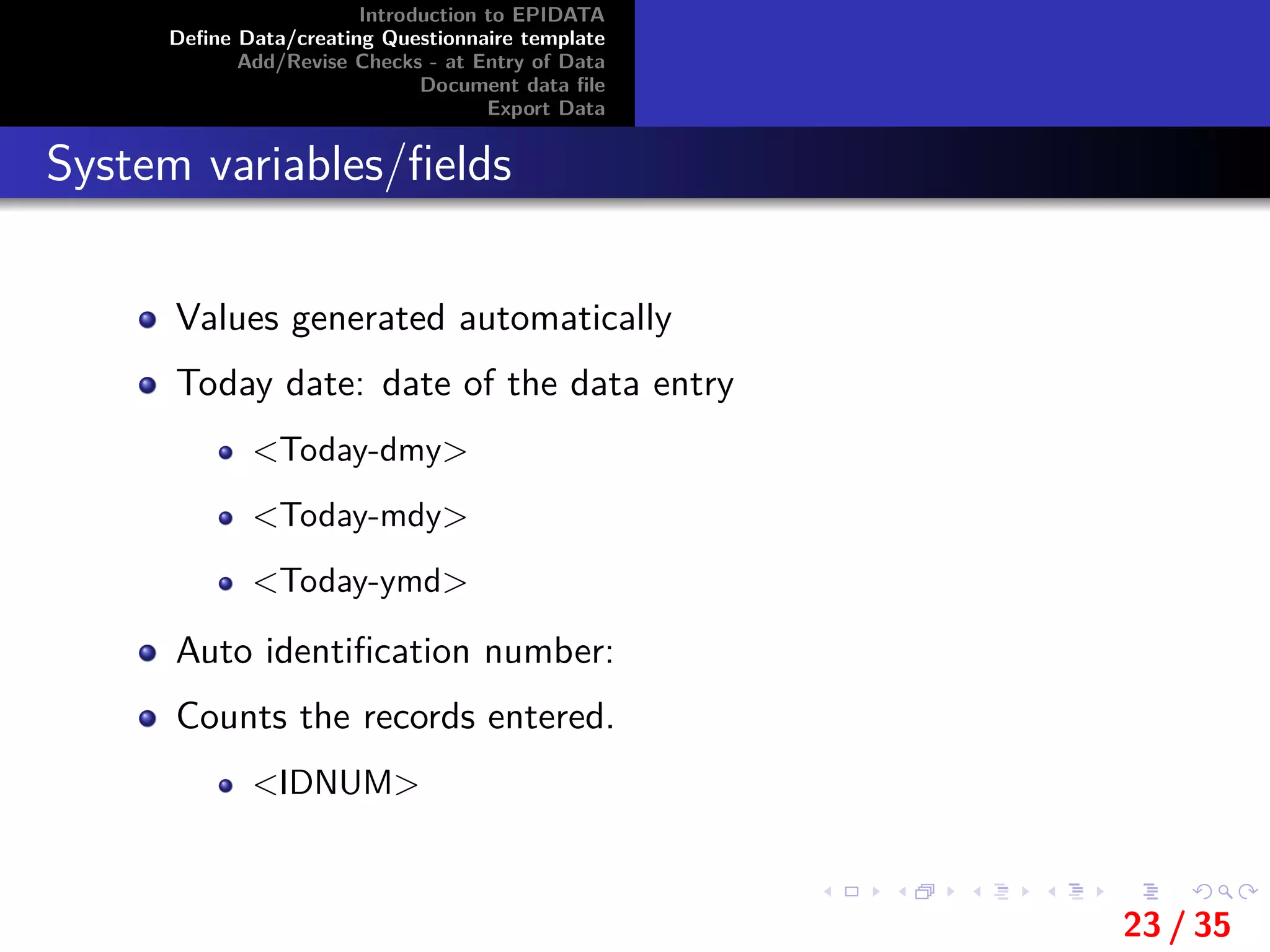 Introduction to EPIDATA
Deﬁne Data/creating Questionnaire template
Add/Revise Checks - at Entry of Data
Document data ﬁle
Export Data
System variables/ﬁelds
Values generated automatically
Today date: date of the data entry
<Today-dmy>
<Today-mdy>
<Today-ymd>
Auto identiﬁcation number:
Counts the records entered.
<IDNUM>
23 / 35
 