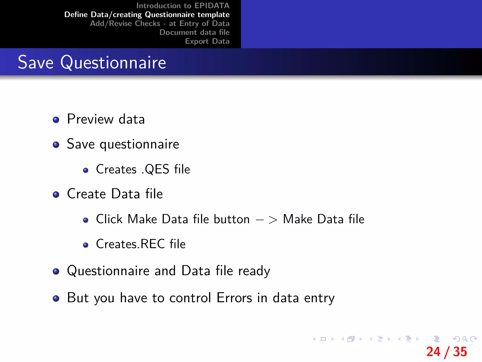 Introduction to EPIDATA
Deﬁne Data/creating Questionnaire template
Add/Revise Checks - at Entry of Data
Document data ﬁle
Export Data
Save Questionnaire
Preview data
Save questionnaire
Creates .QES ﬁle
Create Data ﬁle
Click Make Data ﬁle button − > Make Data ﬁle
Creates.REC ﬁle
Questionnaire and Data ﬁle ready
But you have to control Errors in data entry
24 / 35
 