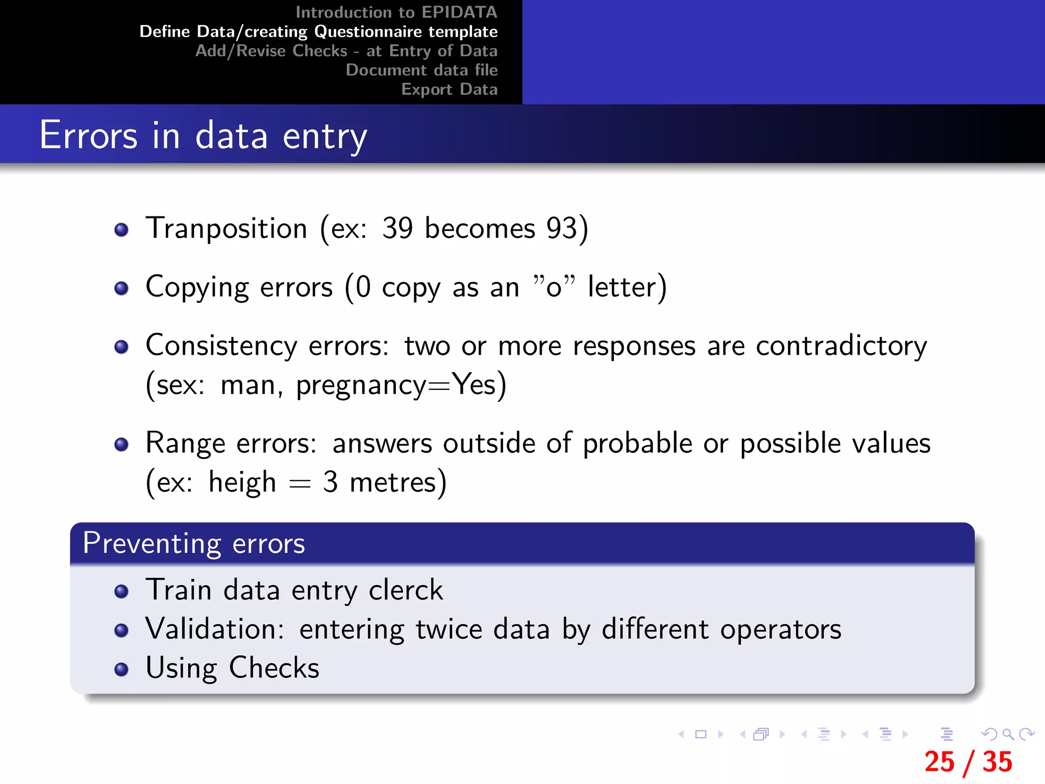 Introduction to EPIDATA
Deﬁne Data/creating Questionnaire template
Add/Revise Checks - at Entry of Data
Document data ﬁle
Export Data
Errors in data entry
Tranposition (ex: 39 becomes 93)
Copying errors (0 copy as an ”o” letter)
Consistency errors: two or more responses are contradictory
(sex: man, pregnancy=Yes)
Range errors: answers outside of probable or possible values
(ex: heigh = 3 metres)
Preventing errors
Train data entry clerck
Validation: entering twice data by diﬀerent operators
Using Checks
25 / 35
 