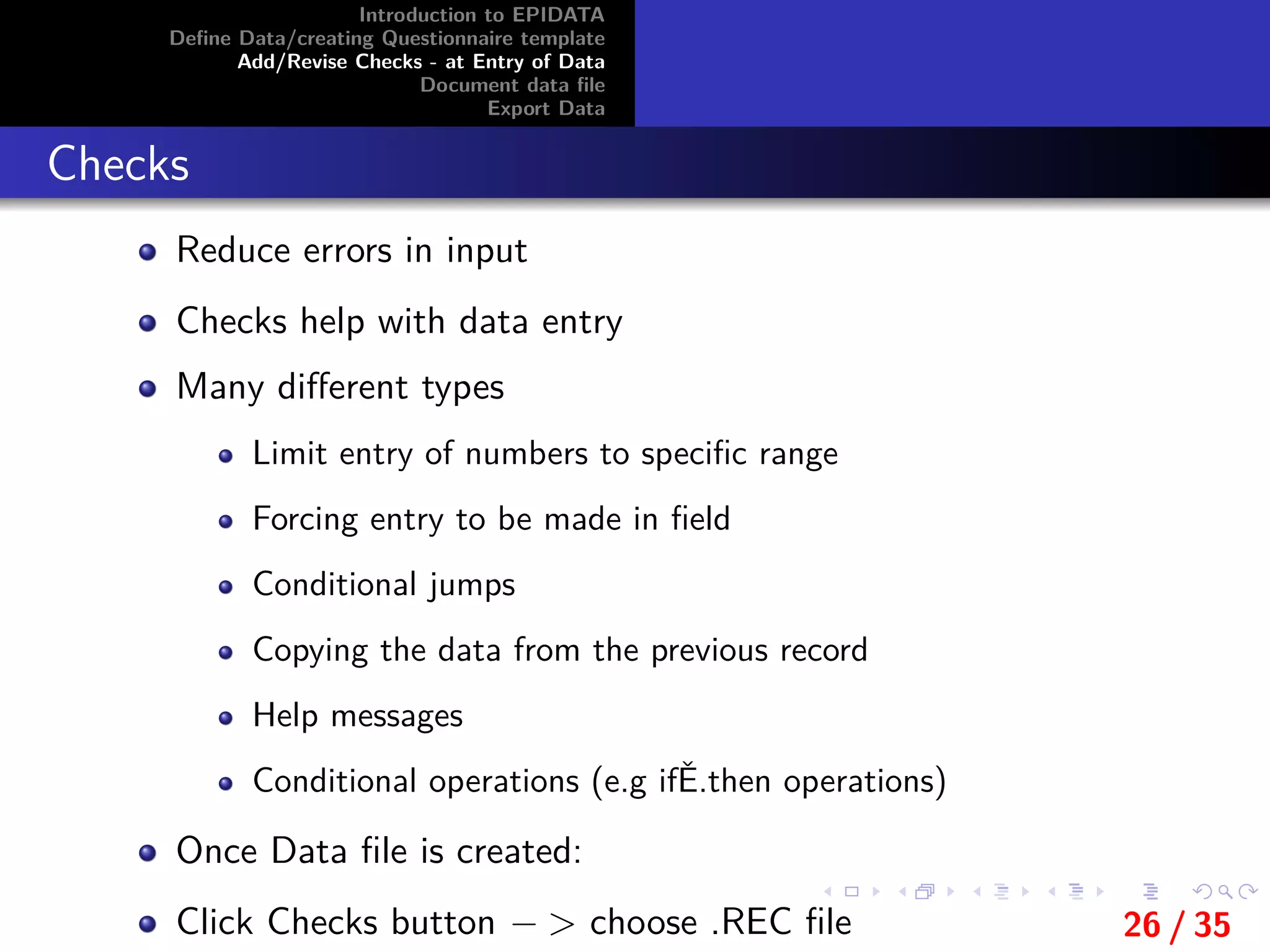 Introduction to EPIDATA
Deﬁne Data/creating Questionnaire template
Add/Revise Checks - at Entry of Data
Document data ﬁle
Export Data
Checks
Reduce errors in input
Checks help with data entry
Many diﬀerent types
Limit entry of numbers to speciﬁc range
Forcing entry to be made in ﬁeld
Conditional jumps
Copying the data from the previous record
Help messages
Conditional operations (e.g ifĚ.then operations)
Once Data ﬁle is created:
Click Checks button − > choose .REC ﬁle 26 / 35
 