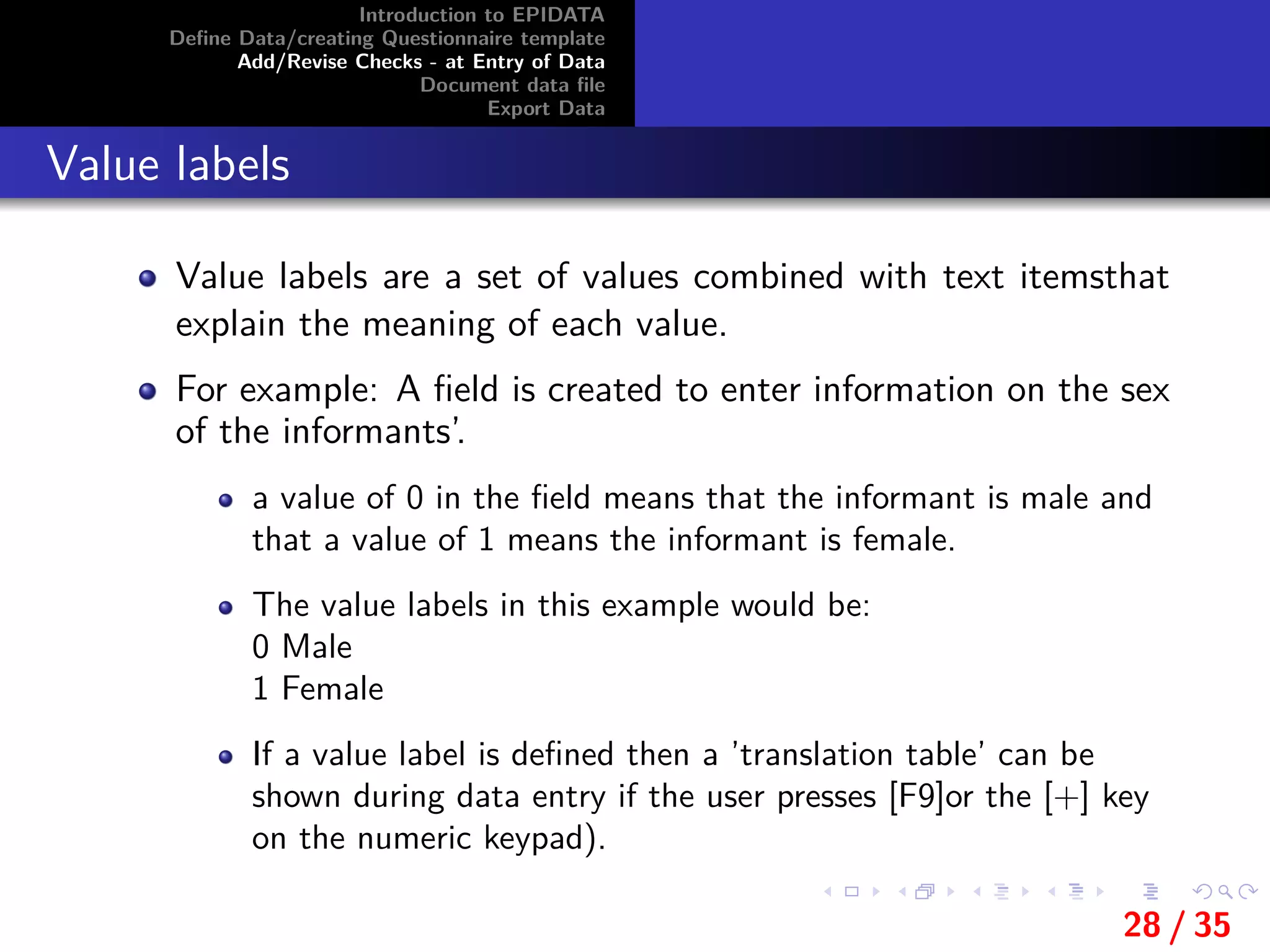 Introduction to EPIDATA
Deﬁne Data/creating Questionnaire template
Add/Revise Checks - at Entry of Data
Document data ﬁle
Export Data
Value labels
Value labels are a set of values combined with text itemsthat
explain the meaning of each value.
For example: A ﬁeld is created to enter information on the sex
of the informants’.
a value of 0 in the ﬁeld means that the informant is male and
that a value of 1 means the informant is female.
The value labels in this example would be:
0 Male
1 Female
If a value label is deﬁned then a ’translation table’ can be
shown during data entry if the user presses [F9]or the [+] key
on the numeric keypad).
28 / 35
 