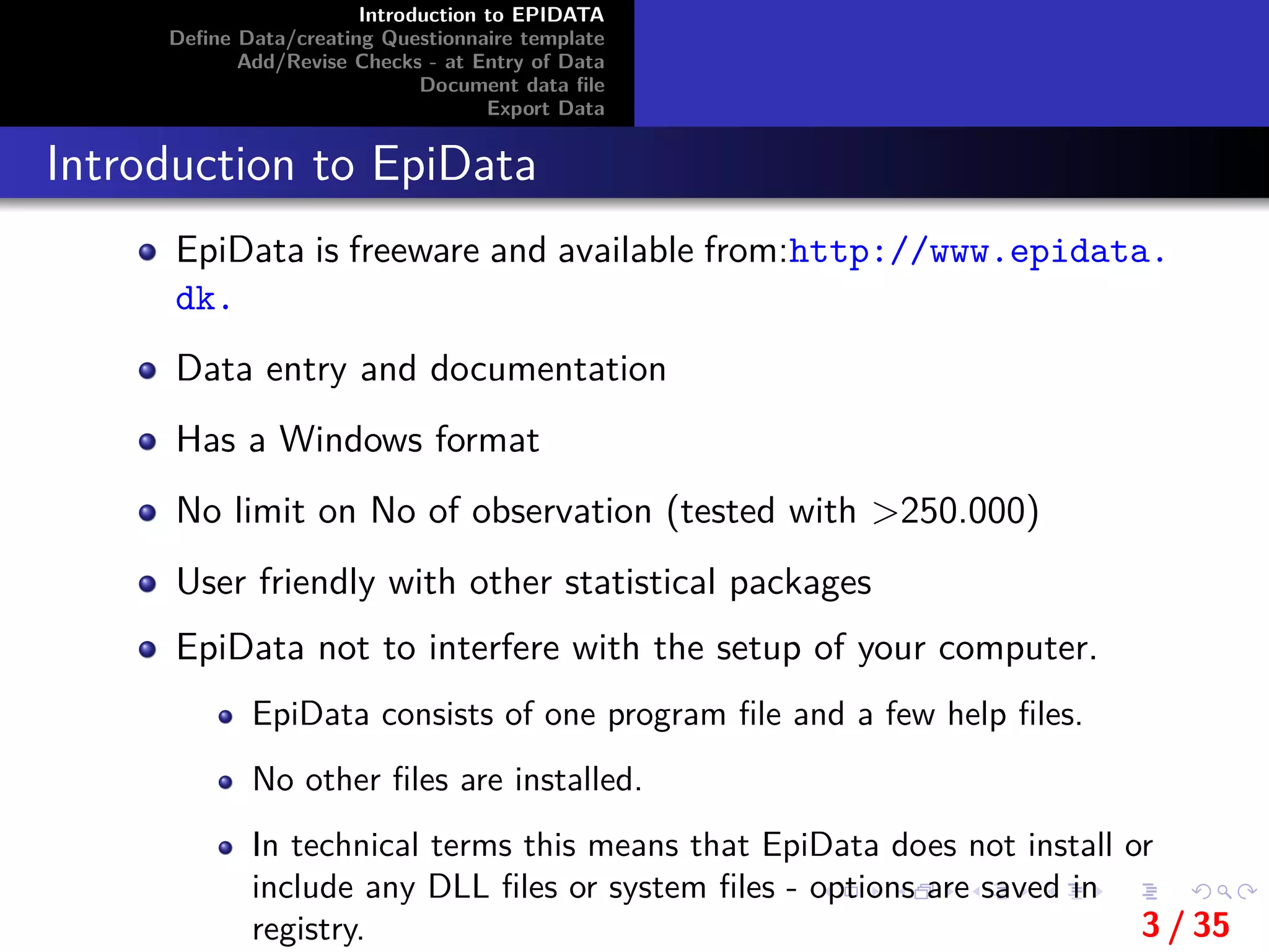 Introduction to EPIDATA
Deﬁne Data/creating Questionnaire template
Add/Revise Checks - at Entry of Data
Document data ﬁle
Export Data
Introduction to EpiData
EpiData is freeware and available from:http://www.epidata.
dk.
Data entry and documentation
Has a Windows format
No limit on No of observation (tested with >250.000)
User friendly with other statistical packages
EpiData not to interfere with the setup of your computer.
EpiData consists of one program ﬁle and a few help ﬁles.
No other ﬁles are installed.
In technical terms this means that EpiData does not install or
include any DLL ﬁles or system ﬁles - options are saved in
registry. 3 / 35
 