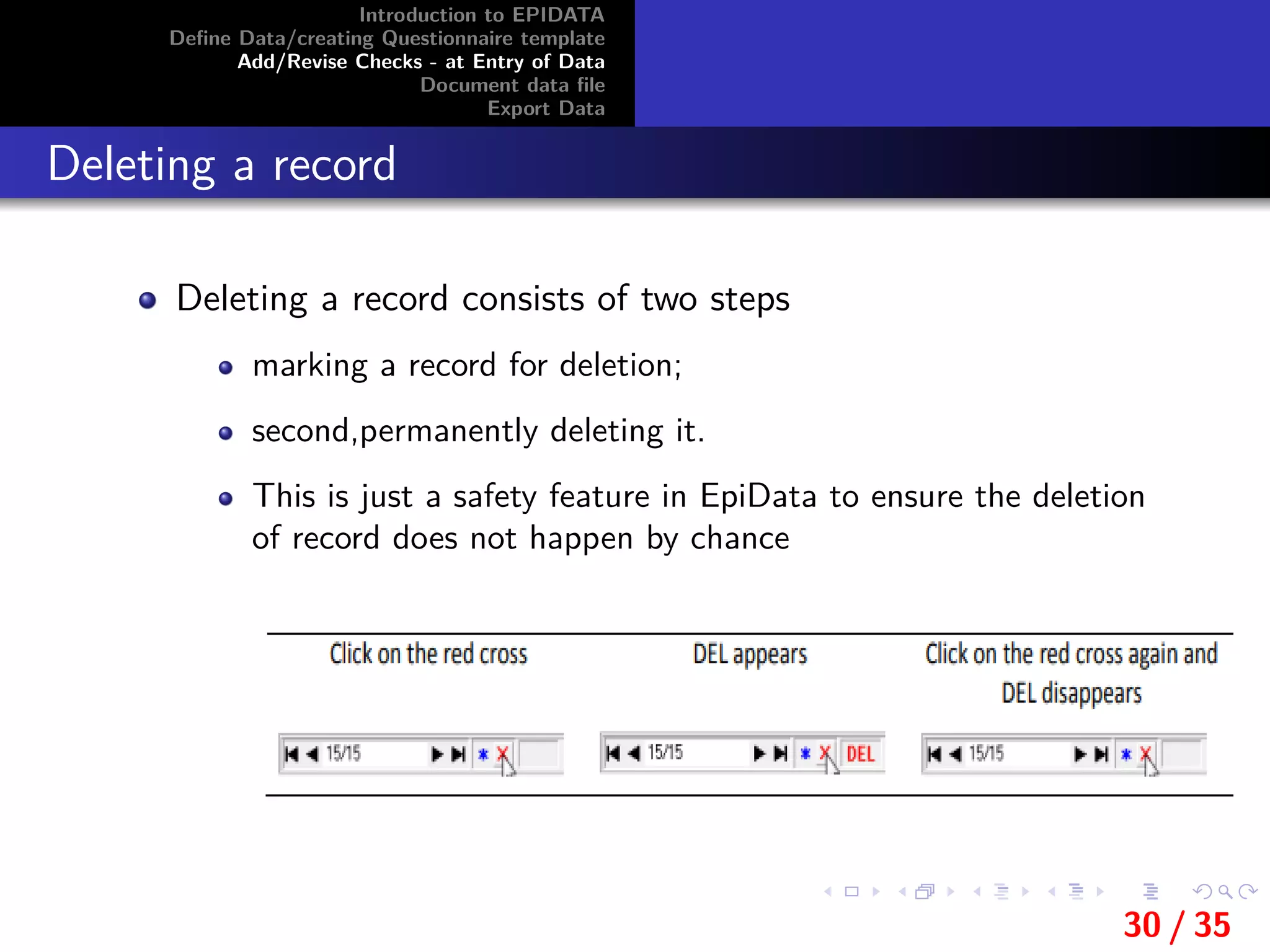 Introduction to EPIDATA
Deﬁne Data/creating Questionnaire template
Add/Revise Checks - at Entry of Data
Document data ﬁle
Export Data
Deleting a record
Deleting a record consists of two steps
marking a record for deletion;
second,permanently deleting it.
This is just a safety feature in EpiData to ensure the deletion
of record does not happen by chance
30 / 35
 
