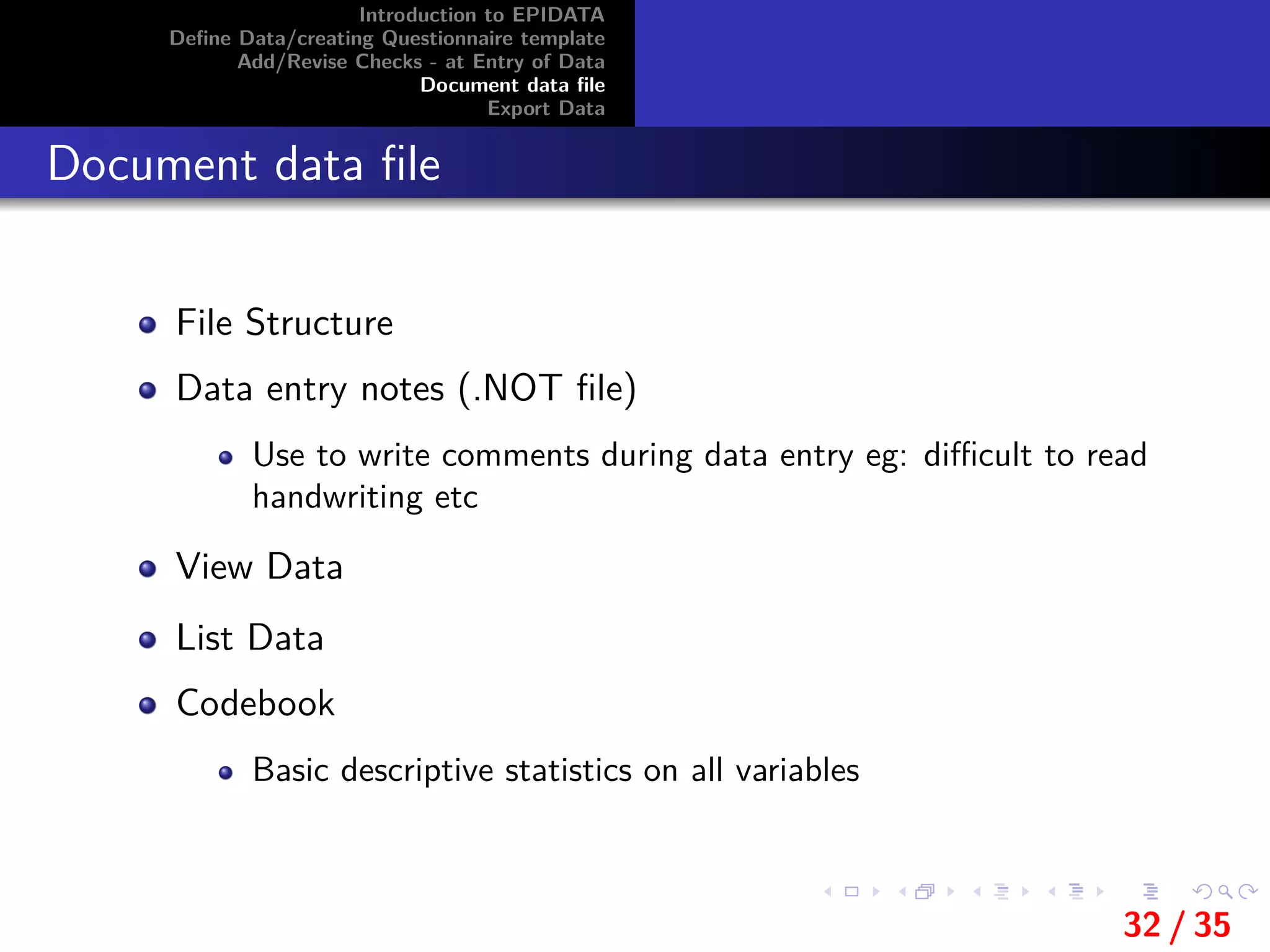 Introduction to EPIDATA
Deﬁne Data/creating Questionnaire template
Add/Revise Checks - at Entry of Data
Document data ﬁle
Export Data
Document data ﬁle
File Structure
Data entry notes (.NOT ﬁle)
Use to write comments during data entry eg: diﬃcult to read
handwriting etc
View Data
List Data
Codebook
Basic descriptive statistics on all variables
32 / 35
 