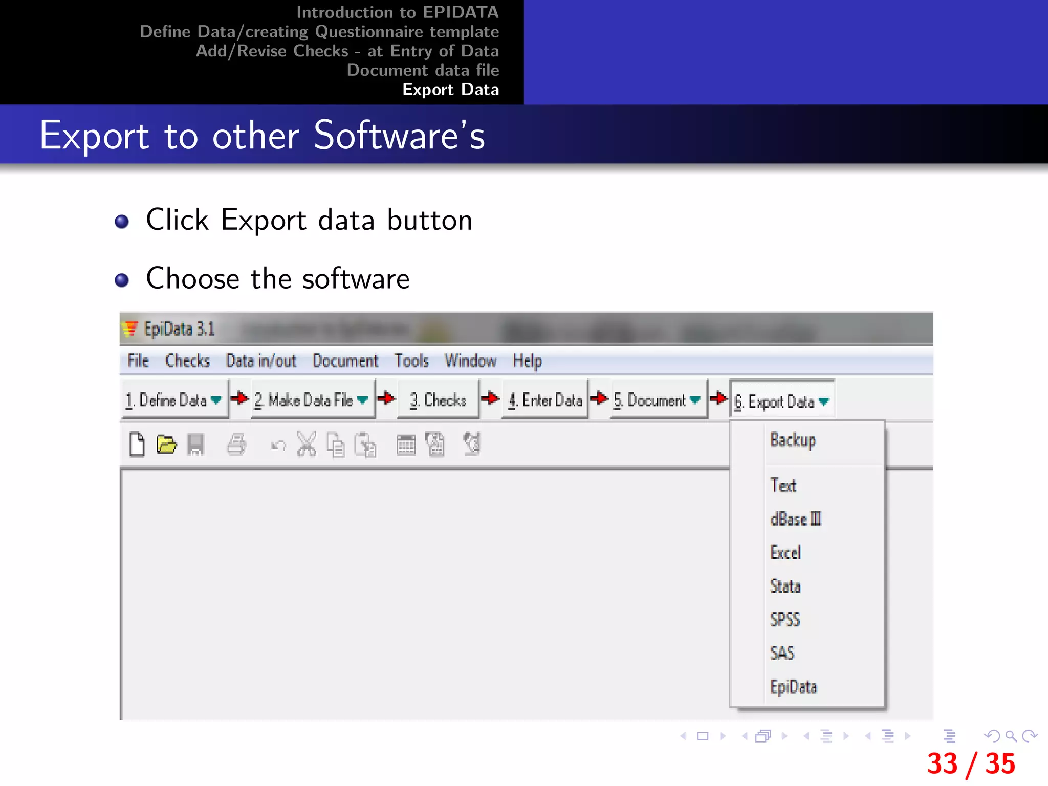 Introduction to EPIDATA
Deﬁne Data/creating Questionnaire template
Add/Revise Checks - at Entry of Data
Document data ﬁle
Export Data
Export to other Software’s
Click Export data button
Choose the software
33 / 35
 