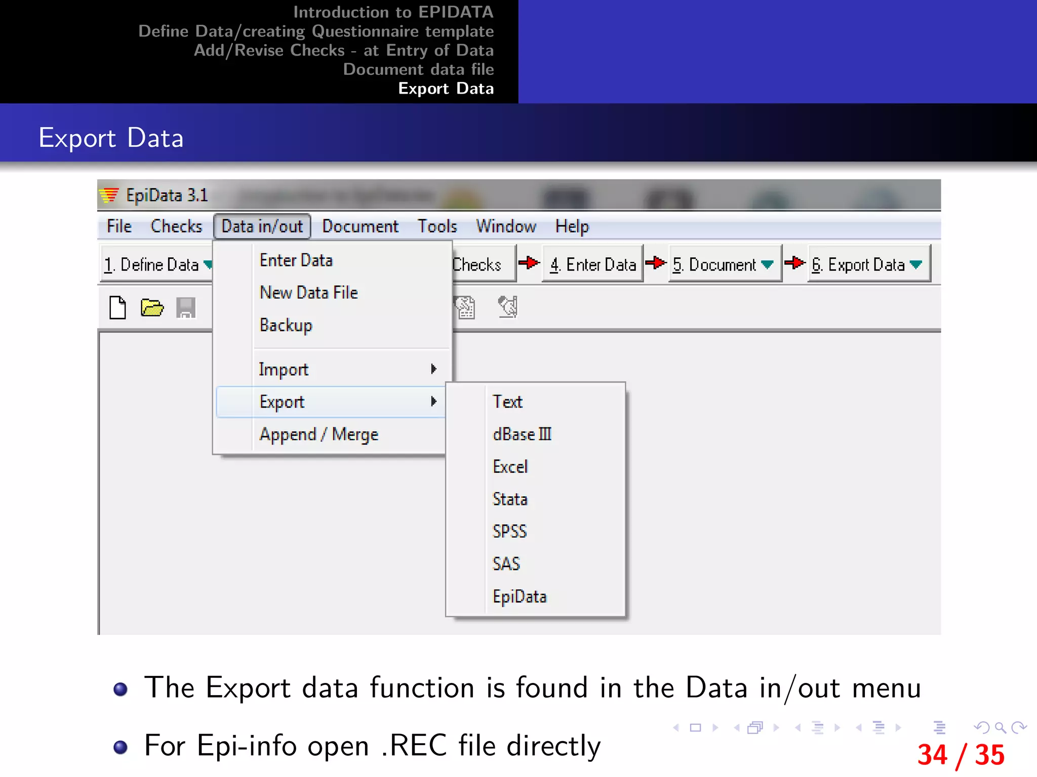 Introduction to EPIDATA
Deﬁne Data/creating Questionnaire template
Add/Revise Checks - at Entry of Data
Document data ﬁle
Export Data
Export Data
The Export data function is found in the Data in/out menu
For Epi-info open .REC ﬁle directly 34 / 35
 