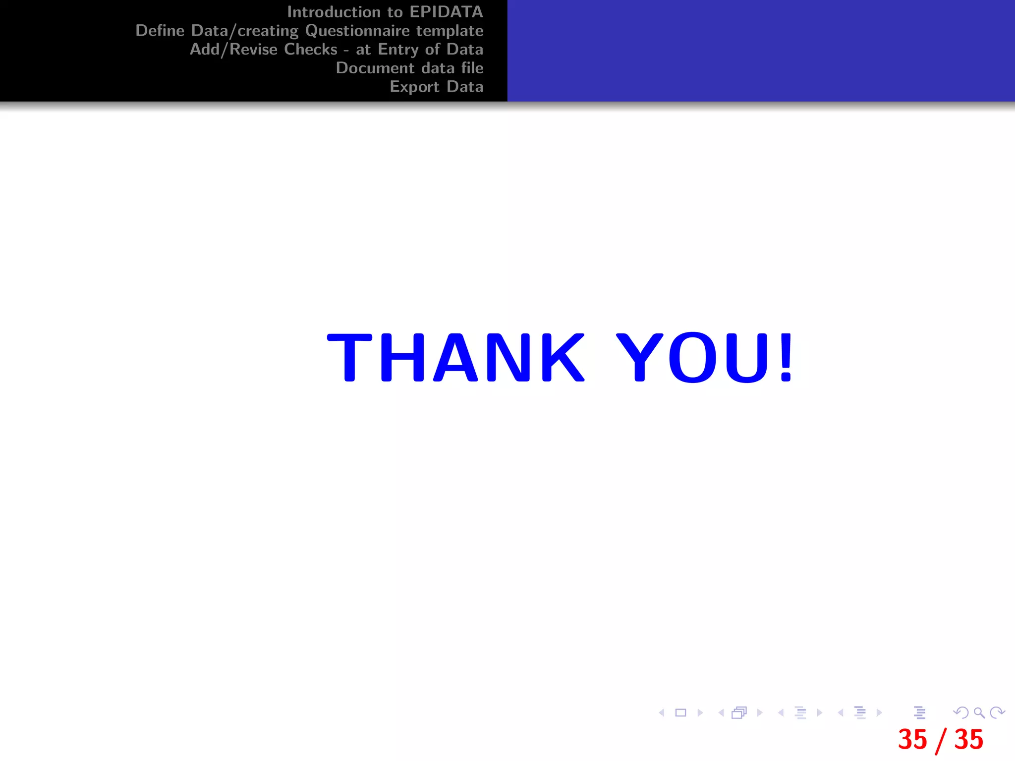 Introduction to EPIDATA
Deﬁne Data/creating Questionnaire template
Add/Revise Checks - at Entry of Data
Document data ﬁle
Export Data
THANK YOU!
35 / 35
 