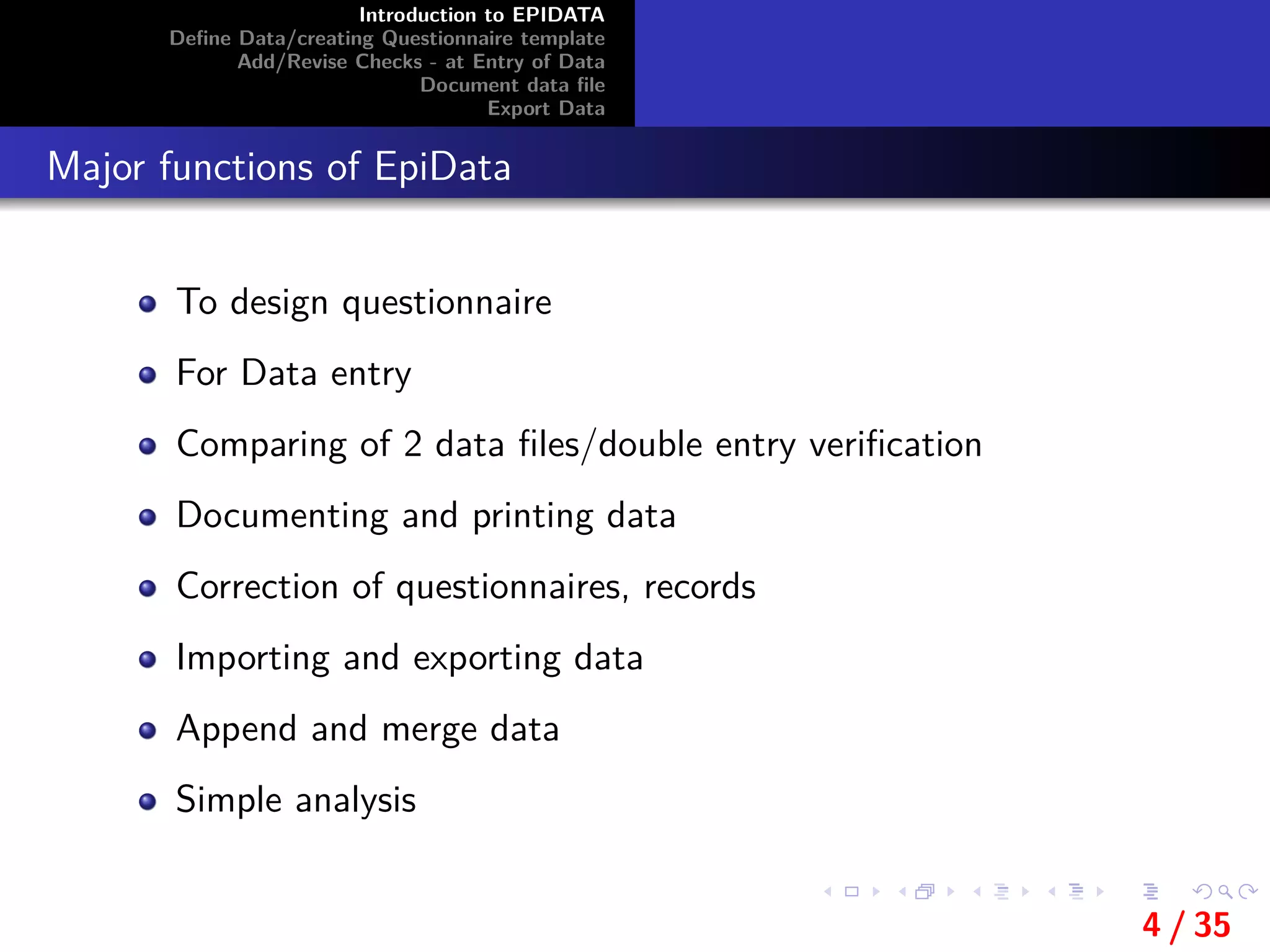 Introduction to EPIDATA
Deﬁne Data/creating Questionnaire template
Add/Revise Checks - at Entry of Data
Document data ﬁle
Export Data
Major functions of EpiData
To design questionnaire
For Data entry
Comparing of 2 data ﬁles/double entry veriﬁcation
Documenting and printing data
Correction of questionnaires, records
Importing and exporting data
Append and merge data
Simple analysis
4 / 35
 