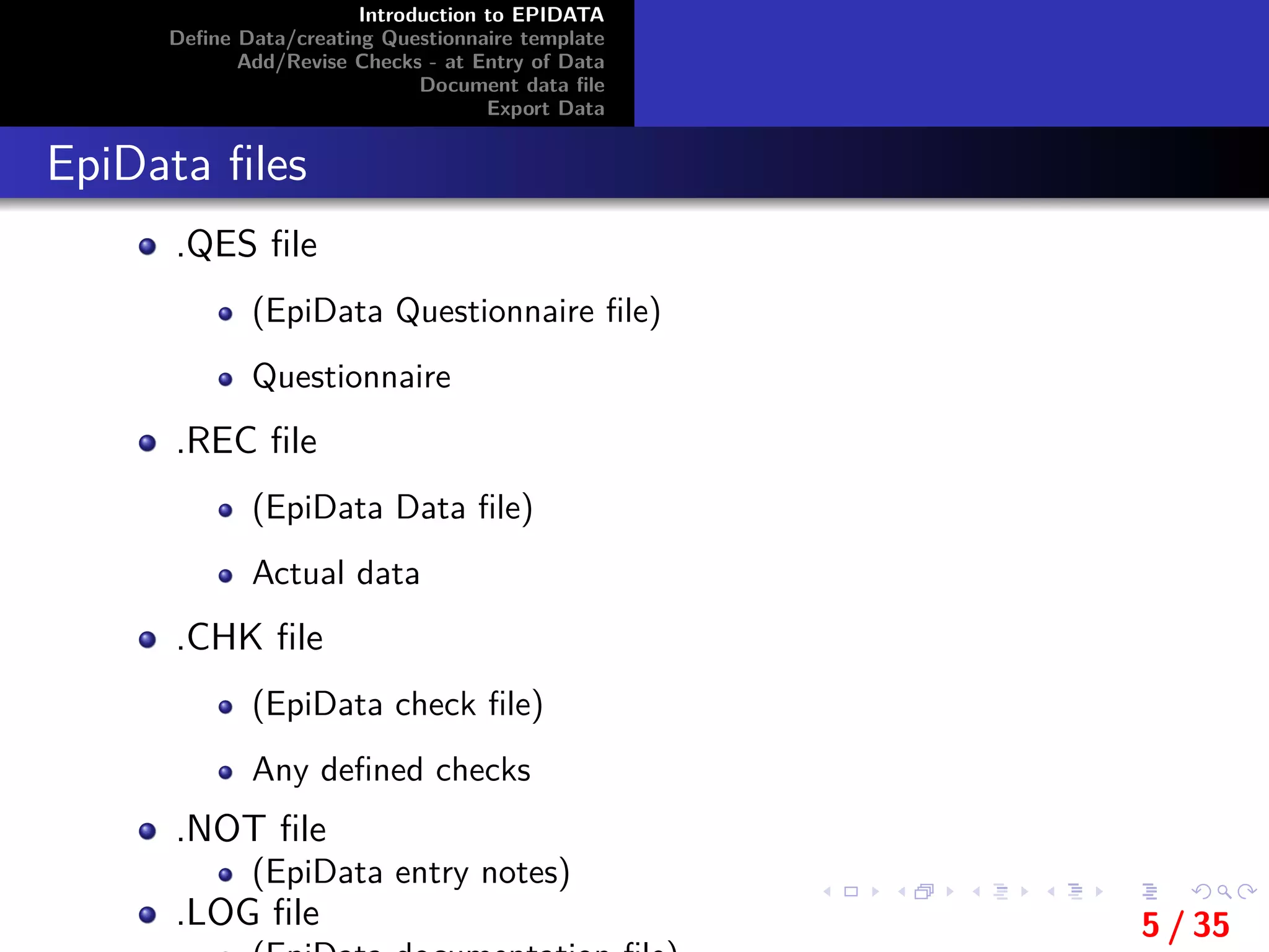 Introduction to EPIDATA
Deﬁne Data/creating Questionnaire template
Add/Revise Checks - at Entry of Data
Document data ﬁle
Export Data
EpiData ﬁles
.QES ﬁle
(EpiData Questionnaire ﬁle)
Questionnaire
.REC ﬁle
(EpiData Data ﬁle)
Actual data
.CHK ﬁle
(EpiData check ﬁle)
Any deﬁned checks
.NOT ﬁle
(EpiData entry notes)
.LOG ﬁle 5 / 35
 