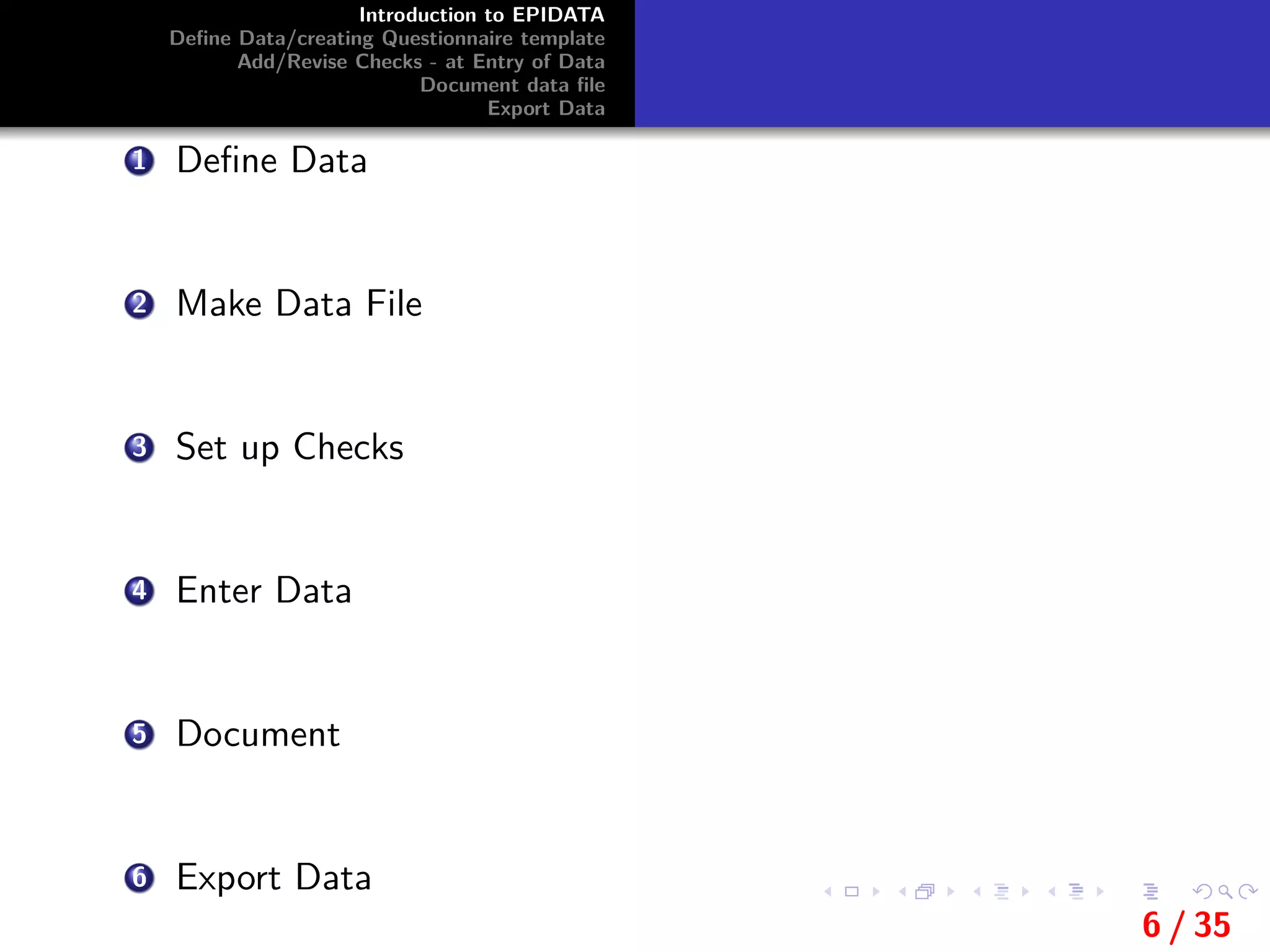 Introduction to EPIDATA
Deﬁne Data/creating Questionnaire template
Add/Revise Checks - at Entry of Data
Document data ﬁle
Export Data
1 Deﬁne Data
2 Make Data File
3 Set up Checks
4 Enter Data
5 Document
6 Export Data
6 / 35
 