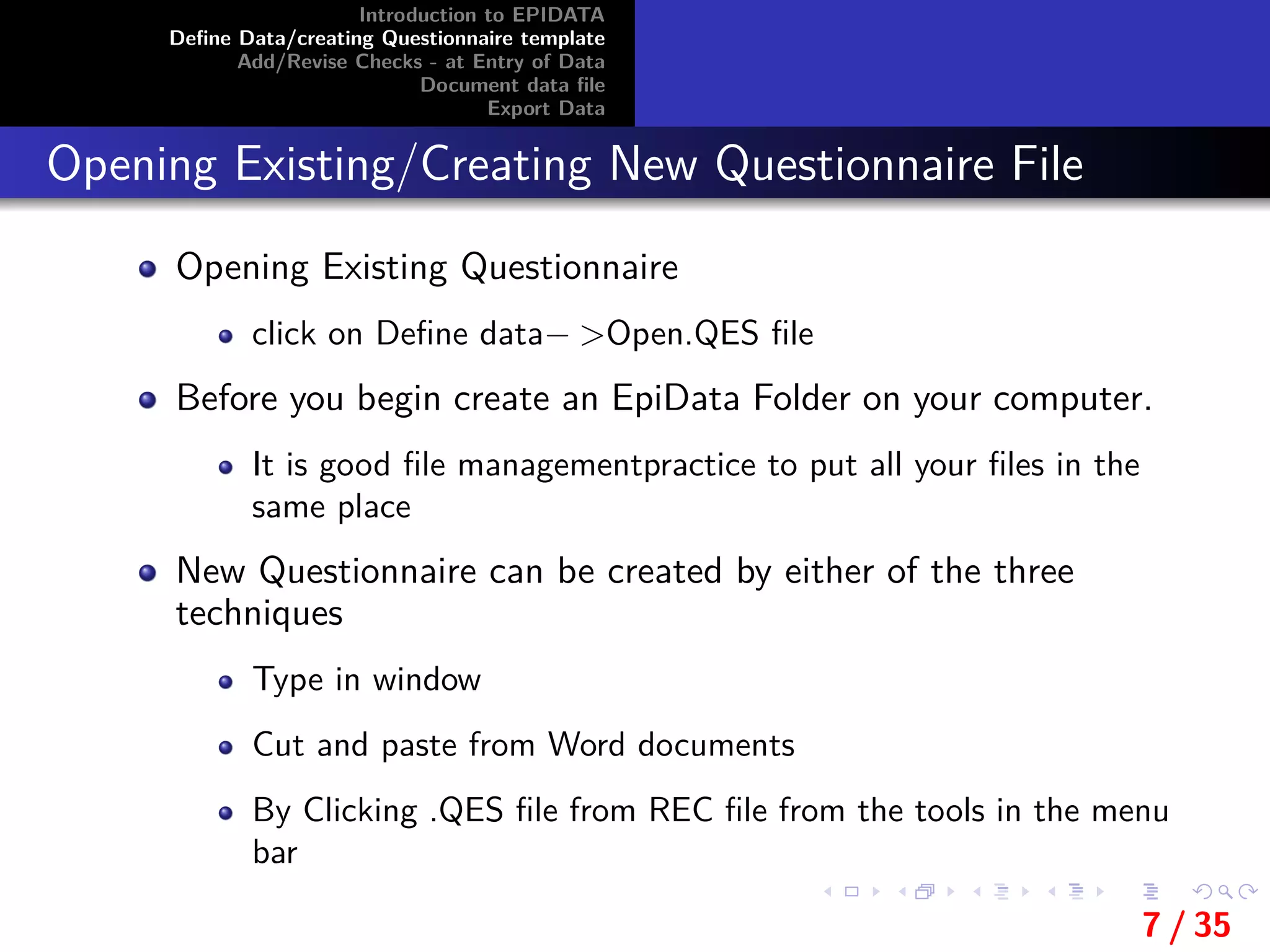 Introduction to EPIDATA
Deﬁne Data/creating Questionnaire template
Add/Revise Checks - at Entry of Data
Document data ﬁle
Export Data
Opening Existing/Creating New Questionnaire File
Opening Existing Questionnaire
click on Deﬁne data− >Open.QES ﬁle
Before you begin create an EpiData Folder on your computer.
It is good ﬁle managementpractice to put all your ﬁles in the
same place
New Questionnaire can be created by either of the three
techniques
Type in window
Cut and paste from Word documents
By Clicking .QES ﬁle from REC ﬁle from the tools in the menu
bar
7 / 35
 