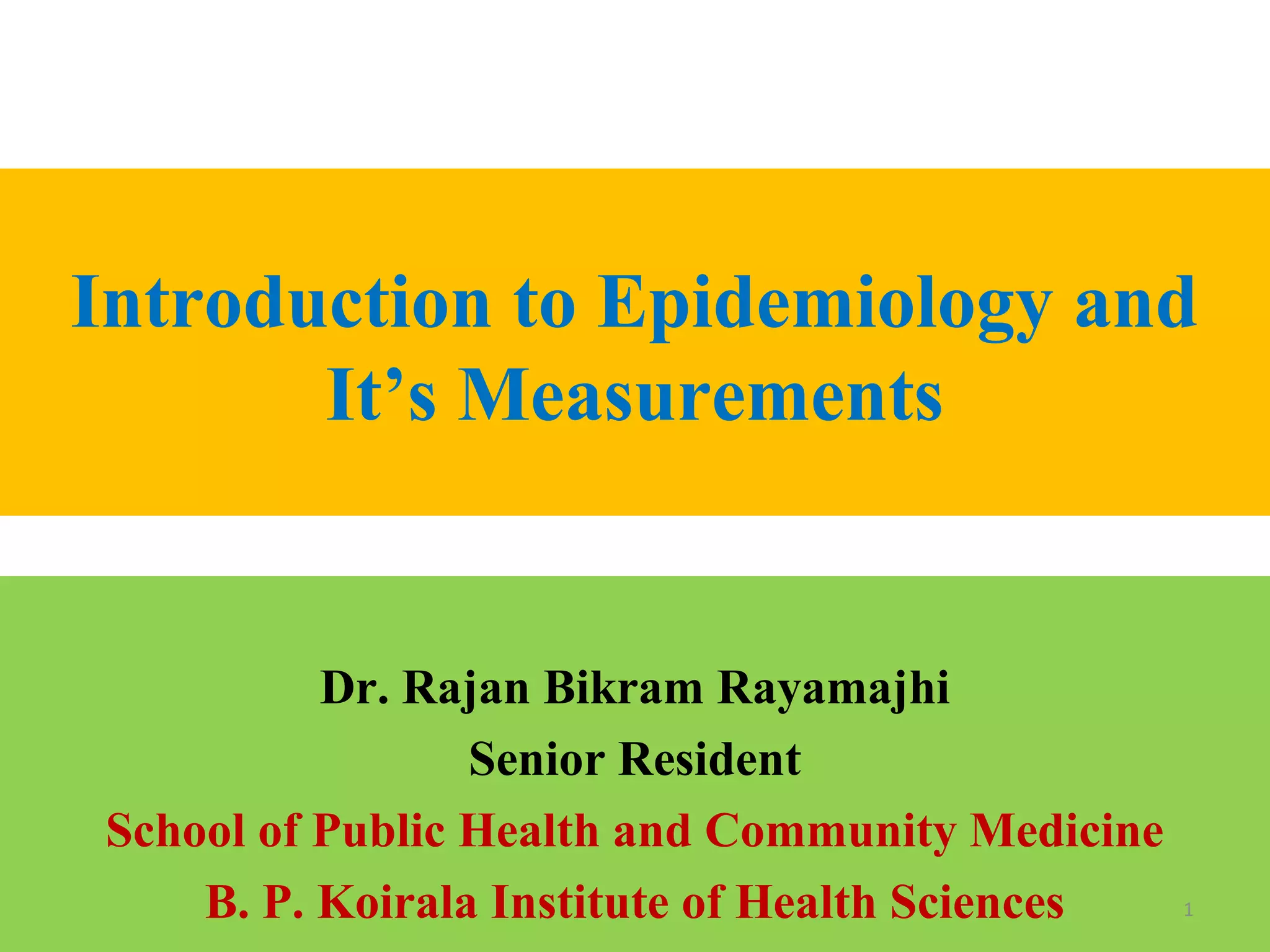 Introduction to Epidemiology and
It’s Measurements

Dr. Rajan Bikram Rayamajhi
Senior Resident
School of Public Health and Community Medicine
B. P. Koirala Institute of Health Sciences

1

 