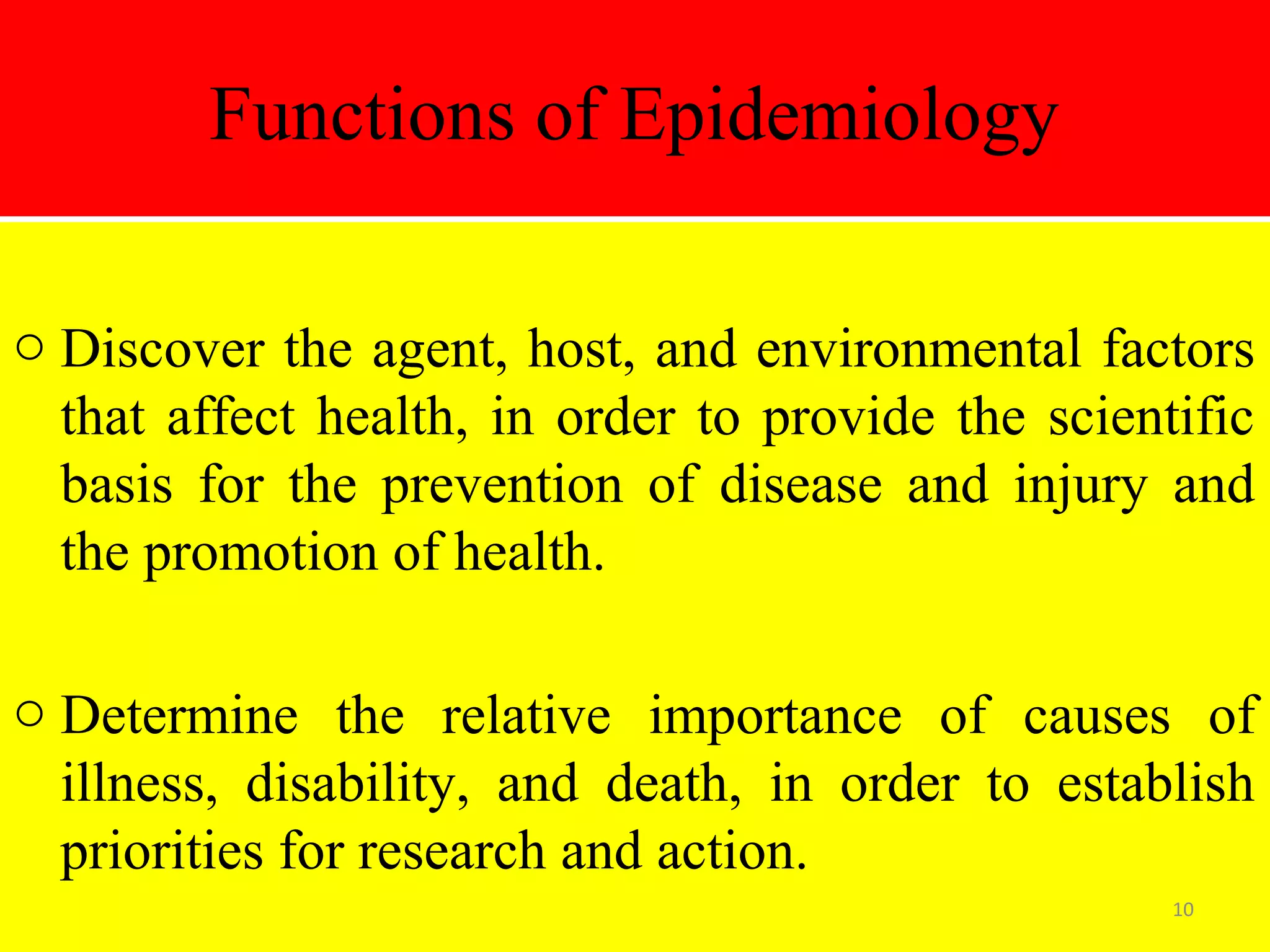 Functions of Epidemiology
o Discover the agent, host, and environmental factors
that affect health, in order to provide the scientific
basis for the prevention of disease and injury and
the promotion of health.
o Determine the relative importance of causes of
illness, disability, and death, in order to establish
priorities for research and action.
10

 