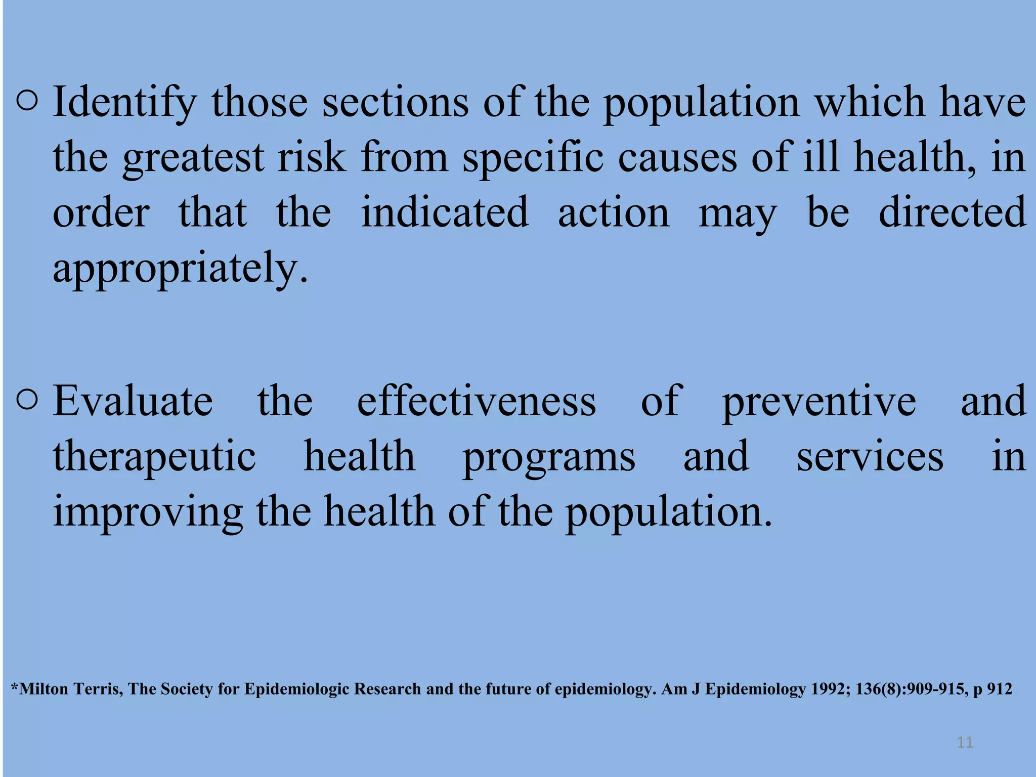 o Identify those sections of the population which have
the greatest risk from specific causes of ill health, in
order that the indicated action may be directed
appropriately.
o Evaluate the effectiveness of preventive and
therapeutic health programs and services in
improving the health of the population.

*Milton Terris, The Society for Epidemiologic Research and the future of epidemiology. Am J Epidemiology 1992; 136(8):909-915, p 912
11

 