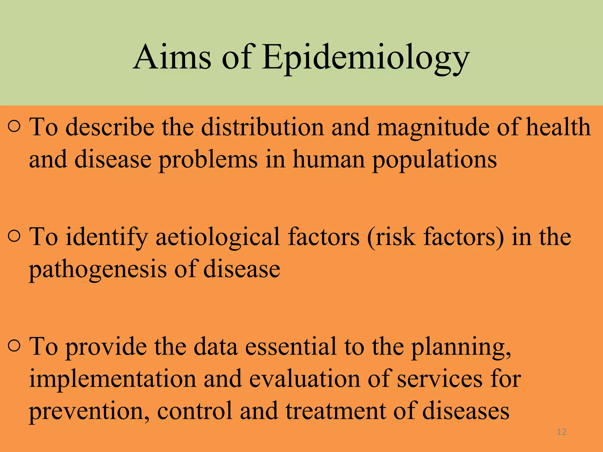 Aims of Epidemiology
o To describe the distribution and magnitude of health
and disease problems in human populations
o To identify aetiological factors (risk factors) in the
pathogenesis of disease
o To provide the data essential to the planning,
implementation and evaluation of services for
prevention, control and treatment of diseases
12

 