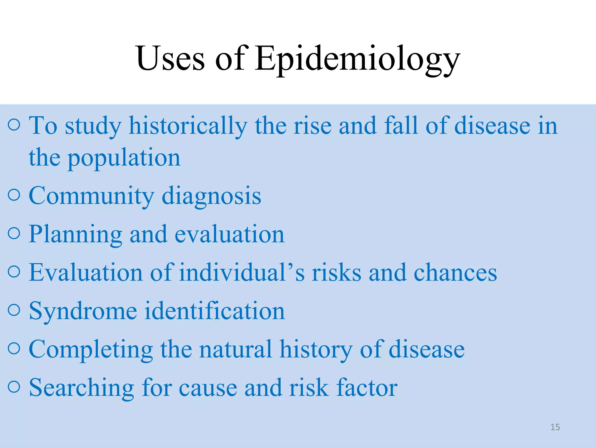 Uses of Epidemiology
o To study historically the rise and fall of disease in
the population
o Community diagnosis
o Planning and evaluation
o Evaluation of individual’s risks and chances
o Syndrome identification
o Completing the natural history of disease
o Searching for cause and risk factor
15

 