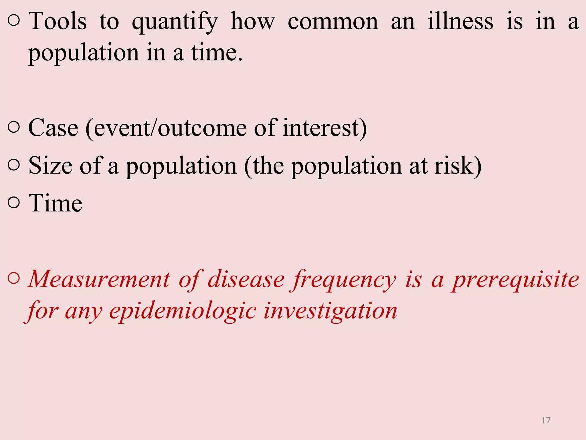 o Tools to quantify how common an illness is in a
population in a time.
o Case (event/outcome of interest)
o Size of a population (the population at risk)
o Time
o Measurement of disease frequency is a prerequisite
for any epidemiologic investigation

17

 