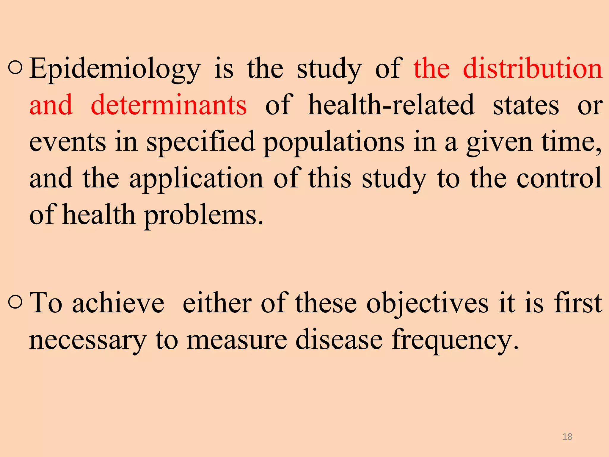 o Epidemiology is the study of the distribution
and determinants of health-related states or
events in specified populations in a given time,
and the application of this study to the control
of health problems.
o To achieve either of these objectives it is first
necessary to measure disease frequency.
18

 