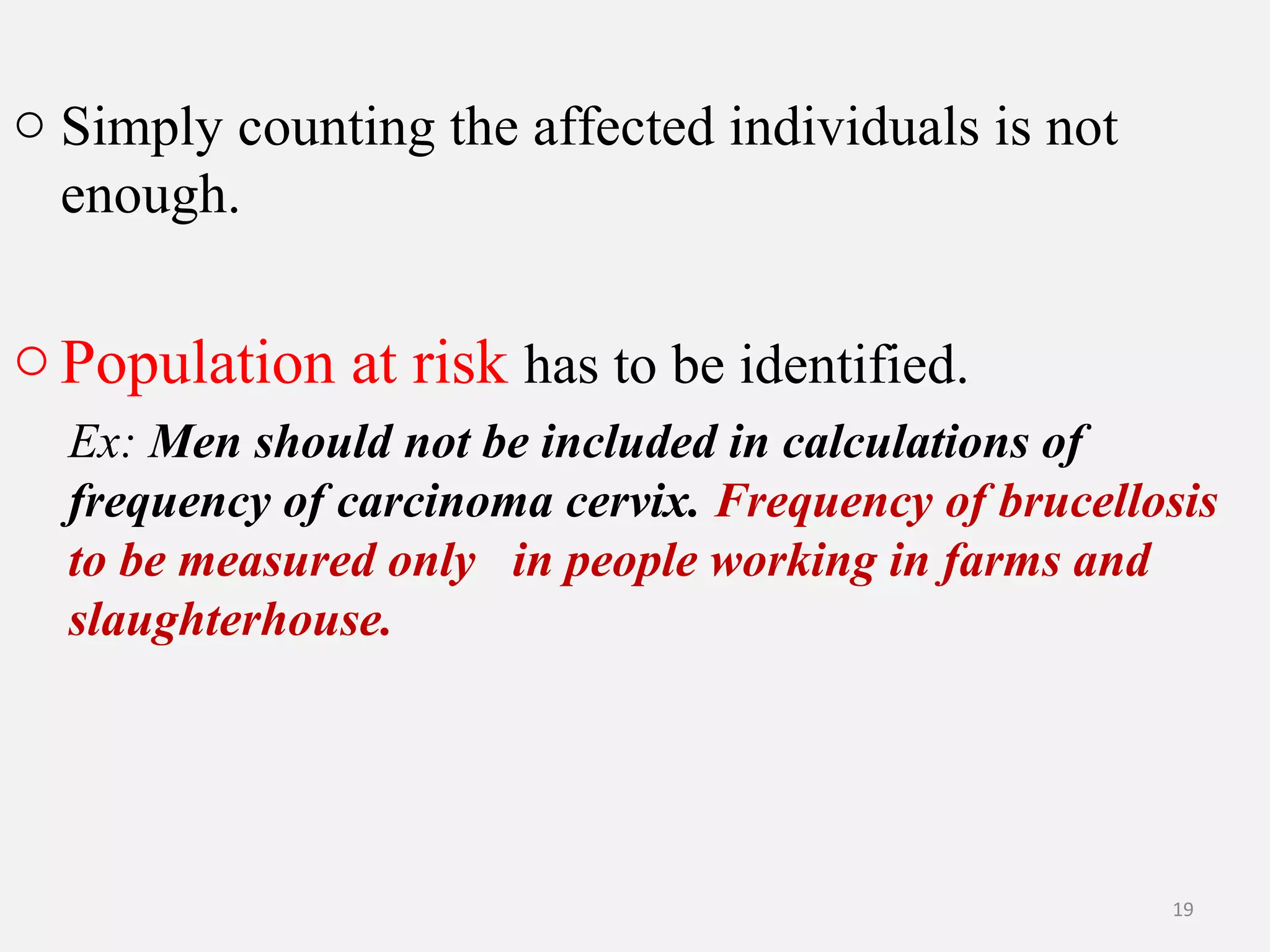 o Simply counting the affected individuals is not
enough.

o Population at risk has to be identified.
Ex: Men should not be included in calculations of
frequency of carcinoma cervix. Frequency of brucellosis
to be measured only in people working in farms and
slaughterhouse.

19

 